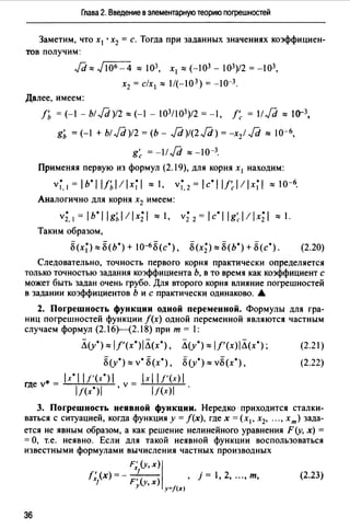 Глава 2. Введение в элементарную теорию nоrрешностей
Заметим, что х1 • х2 = с. Тогда при заданных значениях коэффициен­
тов получим:
Jd,,,, Jю6 -4 ::::: 103, х 1 ::::: (-03 - J03)/2 = -J03,
х2 = с/х 1 ::::: 1/(-103) = -J0-3.
Далее, имеем:
f'ь = (-1 - Ы/d)12::::: (-1 - 103/103)/2 = -1, /~ = 11/d::::: 10-3,
g'ь = (-1 + Ы/ёJ)12 = (Ь- /d)l(2/d) = -х2! Jd::::: 10-6,
g~ = -11 Jd ::::: -J0-3.
Применяя первую из формул (2.19), для корня х 1 находим:
v~ 1 = lb*l IJi,l!lx~I ::::: 1, v~. 2 = lc*l l/~l!lx~I ::::: 10-6•
Аналогично для корня х2 имеем:
v;, 1 = lb*l lgi,l!lx;I ::::: 1, v; 2 = lc*l lg~l!lx;I ::::: 1.
Таким образом,
8(х~):::::8(Ь*)+ 10-6 8(с*), 8(х;):::::8(Ь*)+8(с*). (2.20)
Следовательно, точность первого корня практически определяется
только точностью задания коэффициента Ь, в то время как коэффициент с
может быть задан очень грубо. Для второго корня влияние погрешностей
в задании коэффициентов Ь и с практически одинаково. А.
2. Погрешность функции одной переменной. Формулы для гра­
ниц погрешностей функции /(х) одной переменной являются частным
случаем формул (2.16Н2.18) при т = 1:
Л(у*)::::: IJ'(x*)IЛ(x*), Л(у*)::::: lf'(x)JЛ(x*);
8(у*)::::: v• 8(х*), 8(у*)::::: v8(x*),
где v* = ~lx....,.·~11~/~'(x.,....·)~I v = ~lx~l~l/_'("-'x)~
IJ(x*)I , lf(x)I
(2.21)
(2.22)
3. Погрешность неявной функции. Нередко· приходится сталки­
ваться с ситуацией, когда функция у= f(x), где х = (х 1 , х2, "" хт) зада­
ется не явным образом, а как решение нелинейного уравнения F(y, х) =
= О, т.е. неявно. Если для такой неявной функции воспользоваться
известными формулами вычисления частных производных
F;(y,x)I
r; (х) =- _L__() , j = 1, 2, "" т,
J F' у,х
У у=/(х)
(2.23)
36
 