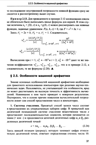 § 2.5. Особенности машинной арифметики
то исследование неустранимой погрешности неявной функции сразу же
сводится к рассмотренному выше случаю.
Пр им ер 2.13. Для проведенного в примере 2.12 исследования совсем
не обязательно было выписывать явные формулы для корней. В этом слу­
чае величины х1 = /(Ь, с) и х2 =g(b, с) можно рассматривать как неявные
функции, заданные уравнением F(x, Ь, с)= О, где F = х2 + Ьх +с.
Здесь F; = 2х + Ь, F'ь = х, F; = 1. Следовательно,
• 1ь1 IF//F;l Iv ------l,i- lxl
х=х;, Ь=1оз, c=I
103
:::::----
12х;+103
Вычисления при i = , х; ::::: -103 и i = 2, х; ::::: -10-3 дают те же зна­
чения коэффициентов v;, 1 , v;, 2 , v;, 1 , v;, 2 , что и в примере 2.12, а
следовательно, те же формулы (2.20). .А.
§ 2.5. Особенности машинной арифметики
Знание основных особенностей машинной арифметики необходимо
для грамотного использования компьютеров при решении научно-тех­
нических задач. Пользователь, не учитывающий эти особенности, вряд
ли может рассчитывать на высокую точность и эффективность вычис­
лений. Невнимание к ним часто приводит к неверным результатам.
Подчеркнем, что в основе причин появления вычислительной погреш­
ности лежит сам способ представления чисел в компьютерах.
1. Системы счисления. Принятый способ записи чисел состоит
в представлении их упорядоченным набором цифр. В привычной нам
десятичной позиционной системе счисления вещественное число х
представляют последовательностью символов, которая начинается со
знака(+ или-) и продолжается цепочкой десятичных цифр а; и pj, раз­
деленных десятичной точкой·
(2.24)
Здесь каждой позиции (разряду), которую занимает цифра относи­
тельно десятичной точки, отвечает определенная степень числа 10.
37
 