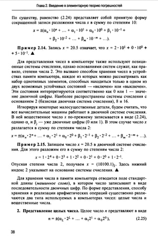 Глава 2. Введение в элементарную теорию погрешностей
По существу, равенство (2.24) представляет собой принятую форму
сокращенной записи разложения числах в сумму по степеням 10:
х = ±(ап · 1оп + ". + а1 · 101 +а0 ·10° + р1 · 10-1+
+ Р2 • 10-2 + ".+Рт• 10-т + ".).
Пример 2.14. Запись х = 20.5 означает, что х = 2·101 +О·10° +
+5·10-1.&
Для представления чисел в компьютере также используют позици­
онные системы счисления, однако основаниями систем служат, как пра­
вило, степени числа 2. Это вызвано способом хранения чисел в устрой­
ствах памяти компьютера, каждое из которых можно рассматривать как
набор однотипных элементов, способных находиться только в одном из
двух возможных устойчивых состояний - «ВКЛЮЧеЮ) или «ВЫКЛЮЧеЮ),
Эти состояния интерпретируются соответственно как О или 1 - значе­
ние двоичной цифры. Наиболее распространены системы счисления с
основанием 2 (базисная двоичная система счисления), 8 и 16.
Игнорируя некоторые малосущественные детали, будем считать, что
все вычислительные машины работают в двоичной системе счисления.
В ней вещественное число х по-прежнему записывается в виде (2.24),
однако а, и р1 -уже двоичные цифры (О или 1). В этом случае число х
разлагается в сумму по степеням числа 2:
х = ±(ап. 2п + ". + al. 21 + ао. 20 + Р1. 2-1 + Р2. 2-2 +".+Рт. 2-т + ".).
Пр им ер 2.15. Запишем число х = 20.5 в двоичной системе счисле­
ния. Для этого разложим его в сумму по степеням числа 2:
х = 1· 24 +о· 23 + 1 •22 +о· 21+о· 2° + 1 · 2-1.
Опуская степени числа 2, получаем х = (1О100.1 )2. Здесь нижний
индекс 2 указывает на основание системы счисления. А
Для хранения числа в памяти компьютера отводится поле стандарт­
ной длины (машинное слово), в котором число записывают в виде
последовательности двоичных цифр. По форме представления, способу
хранения и реализации арифметических операций сушественно разли­
чаются два типа используемых в компьютерах чисел: целые числа и
вещественные числа.
2. Представление целых чисел. Целое число п представляют в виде
(2.25)
38
 