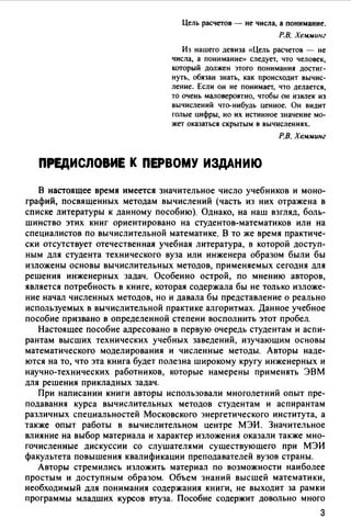 Цель расчетов - не числа, а понимание.
Р.В. Хемминг
Из нашего девиза «Цель расчетов - не
числа, а понимание» следует, что человек,
который должен этого понимания достиг­
нуть, обязан знать, как происходит вычис­
ление. Если он не понимает, что делается,
то очень маловероятно, чтобы он извлек из
вычислений что-нибудь ценное. Он видит
голые цифры, но их истинное значение мо­
жет оказаться скрытым в вычислениях.
Р.В. Хемминг
ПРЕДИСЛОВИЕ К ПЕРВОМУ ИЗДАНИЮ
В настоящее время имеется значительное число учебников и моно­
графий, посвященных методам вычислений (часть из них отражена в
списке литературы к данному пособию). Однако, на наш взгляд, боль­
шинство этих книг ориентировано на студентов-математиков или на
специалистов по вычислительной математике. В то же время практиче­
ски отсутствует отечественная учебная литература, в которой доступ­
ным для студента технического вуза или инженера образом были бы
изложены основы вычислительных методов, применяемых сегодня для
решения инженерных задач. Особенно острой, по мнению авторов,
является потребность в книге, которая содержала бы не только изложе­
ние начал численных методов, но и давала бы представление о реально
используемых в вычислительной практике алгоритмах. Данное учебное
пособие призвано в определенной степени восполнить этот пробел.
Настоящее пособие адресовано в первую очередь студентам и аспи­
рантам высших технических учебных заведений, изучающим основы
математического моделирования и численные методы. Авторы наде­
ются на то, что эта книга будет полезна широкому кругу инженерных и
научно-технических работников, которые намерены применять ЭВМ
для решения прикладных задач.
При написании книги авторы использовали многолетний опыт пре­
подавания курса вычислительных методов студентам и аспирантам
различных специальностей Московского энергетического института, а
также опыт работы в вычислительном центре МЭИ. Значительное
влияние на выбор материала и характер изложения оказали также мно­
гочисленные дискуссии со слушателями существующего при МЭИ
факультета повышения квалификации преподавателей вузов страны.
Авторы стремились изложить материал по возможности наиболее
простым и доступным образом. Объем знаний высшей математики,
необходимый для понимания содержания книги, не выходит за рамки
программы младших курсов втуза. Пособие содержит довольно много
3
 