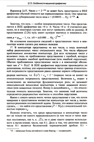 § 2.5. Особенности машинной арифметики
Пример 2.17. Число х = 2-130 не может быть представлено в IEEE
арифметике обычной точности как нормализованное число. Оно представ­
ляется как субнормальное число видах= (0.00010 ... 0)2 • 2-126. .&
Заметим, что нуль - особое ненормализуемое число. Оно представ­
ляется в IEEE арифметике как +О и -0. Числа +О и -О считаются рав­
ными, но в некоторых случаях они могут проявлять себя по разному. В
представлении (2.26) нуль имеет нулевую мантиссу и показатель cтe-
Pmin - 1
пени р = Pmin - 1, т.е. ±О = ±(О.ООО ... 0)2 • 2
На основании имеющихся сведений о представлении чисел в ком­
пьютере можно сделать ряд важных выводов.
1°. В компьютере представимы не все числа, а лишь конечный
набор рациональных чисел специального вида. Эти числа образуют
представимое множество компьютера. Для всех остальных чисел х
возможно лишь их приближенное представление с ошибкой, которую
принято называть ошибкой представления (или ошибкой округления).
Обычно приближенное представление числа х в компьютере обозна­
чают как х• = fl(x) 1• В IEEE арифметике округление производится по
дополнению, поэтому для нормализованных чисел граница относитель­
ной погрешности представления равна единице первого отброшенного
разряда мантиссы, т.е. S(х*) = ~;м = 2-1 (порядок числа не влияет на
относительную погрешность представления). Величина ~;м играет в
вычислениях на компьютере фундаментальную роль; ее называют
относительной точностью компьютера, а также машинной точно­
стью (или машинным эпсилон). Всюду в дальнейшем ~;м - это относи-
тельная точность компьютера. Заметим, что значение этой величины
определяется разрядностью мантиссы и способом округления.
Важно с самого начала иметь четкое представление о том, что почти
наверняка в представимом множестве компьютера нет числа у, являю­
щегося решением поставленной задачи. Лучшее, что можно попытаться
сделать, - это найти его представление у*= fl(y) с относительной точ­
ностью порядка ~;м .
Полезно отметить, что среди представимых в компьютере чисел
нет не только ни одного иррационального (в том числе и таких важ-
ных постоянных, как 7t, е, J2 ), но и даже такого широко используе­
мого в вычислениях числа, как 0.1. Дело в том, что двоичная запись
числа 0.1 является бесконечной периодической дробью: 0.1
1 fl - начальные буквы английского слова floatшg - «плавающий».
41
 