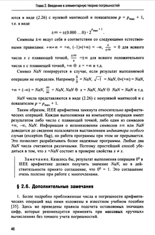 Глава 2. Введение в элементарную теорию погрешностей
ются в виде (2.26) с нулевой мантиссой и показателем р =Ртах + l,
т.е. в виде
±оо =±(О.ООО ... О)· 2
Ртах+ 1
Символы ±сх:> ведут себя в соответствии со следующими естествен-
х
ными правилами: +сх:>+оо = +сх:>, (-l)x(+cx:>) = --<X.J, - =О для всякого
±00
+оо
числа х с плавающей точкой, =-- =±сх:> для всякого положительного
х
числах с плавающей точкой, +сх:> ЕВ х = +сх:> и т.д.
Символ NaN генерируется в случае, если результат выполняемой
операции не определен. Например 5= NaN, Д = NaN, Ох(+сх:>) = NaN,
00
+сх:> + (--СХ>) = NaN, ;;;; = NaN, NaN ЕВ х = NaN, NaN е NaN = NaN и т.д.
NaN числа представляются в виде (2.26) с ненулевой мантиссой и с
показателем р =Ртах + l.
Таким образом, IEEE арифметика замкнута относительно арифмети­
ческих операций. Каждая выполняемая на компьютере операция имеет
результатом либо число с плавающей точкой, либо один из символов
+сх:>, --<X.J, NaN. Информация о возникновении символов ±сх:> или NaN
доводится до сведения пользователя выставлением индикатора особого
случая (exception flag), но работа программы при этом не прерывается.
Это позволяет разрабатывать более надежные программы. Любые два
NaN числа считаются различными. Поэтому простейший способ убе­
диться в том, что х =NaN состоит в проверке свойства х *х.
Замечание. Казалось бы, результат выполнения операции о0 в
IEEE арифметике должен получить значение NaN, но в дей­
ствительности принято соглашение, что о0 = l. Это соглашение
очень полезно при работе с многочленами.
§ 2.6. Допоnнитеnьные замечания
1. Более подробно приближенные числа и погрешности арифмети­
ческих операций над ними изложены в известном учебном пособии
[35]. Здесь же приведены правила подсчета оставляемых значащих
цифр, которые рекомендуется применять при массовых «ручных»
вычислениях без точного учета погрешностей.
46
 