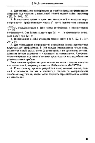 § 2.6. Дополнительные замечания
2. Дополнительную информацию об особенностях арифметических
операций над числами с плавающей точкой можно найти, например
в (23, 54, l02, 106].
3. В последнее время в практике вычислений в качестве меры
погрешности приближенного числа а• часто используют величину
1а -1а*11, объединяющую в себе черты абсолютной и относительной
1 + а
погрешностей. Она близка к Л(а*) при 1а1 « l и практически совпа­
дает с 15(а*) при 1а1 » 1.
4. Информацию о IEEE стандарте можно найти в [54, 122, 5*, 15*,
20•, 24*].
5. Для уменьшения погрешностей округления иногда используется
рациональная арифметика. В ней каждое рациональное число пред­
ставляется парой целых чисел (с увеличенным по сравнению со стан­
дартным числом разрядов) - числителем и знаменателем. Арифмети­
ческие операции над такими числами производятся как над обычными
рациональными дробями.
Рациональная арифметика реализована во многих пакетах символь­
ных вычислений, например в пакетах Mathematica и MACSYMA.
6. К настоящему времени разработан интервальный анализ, даю­
щий возможность заставить компьютер следить за совершаемыми
ошибками округления, чтобы затем получить гарантированные оценки
их накопления.
47
 