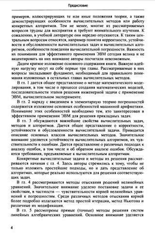 Предисловие
примеров, иллюстрирующих те или иные положения теории, а также
демонстрирующих особенности вычислительных методов или работу
конкретных алгоритмов. Тем не менее, многие из рассматриваемых
вопросов трудны для восприятия и требуют внимательного изучения. К
сожалению, в учебной литературе они нередко опускаются. К таким цен­
тральным вопросам относятся, например понятия корректности, устойчи­
вости и обусловленности вычислительных задач и вычислительных алго­
ритмов, особенности поведения вычислительной погрешности. Важность
их понимания для эффективного применения ЭВМ сегодня велика и не
акцентировать на них внимание авторы посчитали невозможным.
Дадим краткое изложение основного содержания книги. Важную идей­
ную нагрузку несут на себе первые три главы. Рассматриваемые в них
вопросы закладывают фундамент, необходимый для правильного пони­
мания изложенных в остальных главах вычислительных методов.
В гл. 1 дается общее представление о методе математического моде­
лирования, в том числе о процессе создания математических моделей,
последовательности этапов решения инженерной задачи с применение
ЭВМ, вычислительном эксперименте.
В гл. 2 наряду с введением в элементарную теорию погрешностей
содержится изложение основных особенностей машинной арифметики.
Понимание этих особенностей необходимо тем, кто заинтересован в
эффективном применении ЭВМ для решения прикладных задач.
В гл. 3 обсуждаются важнейшие свойства вычислительных задач,
методов и алгоритмов. Дается общее представление о корректности,
устойчивости и обусловленности вычислительной задачи. Приводится
описание основных классов вычислительных методов. Значительное
внимание уделяется устойчивости вычислительных алгоритмов, их чув­
ствительности к ошибкам. Дается представление о различных подходах к
анализу ошибок, в том числе и об обратном анализе ошибок. Обсужда­
ются требования, предъявляемые к вычислительным алгоритмам.
Конкретные вычислительные задачи и методы их решения рассмат­
риваются начиная с гл. 4. Здесь авторы стремились к тому, чтобы не
только изложить простейшие подходы, но и дать представление об
алгоритмах, которые реально используются для решения соответствую­
щих задач.
В гл. 4 рассматриваются методы отыскания решений нелинейных
уравнений. Значительное внимание уделено постановке задачи и ее
свойствам, в частности - чувствительности корней нелинейных урав­
нений к погрешностям. Среди различных методов отыскания корней
более подробно излагаются метод простой итерации, метод Ньютона и
различные их модификации.
В гл. 5 рассмотрены прямые (точные) методы решения систем
линейных алгебраических уравнений. Основное внимание уделяется
4
 