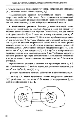 Глава 3. Вычислительные задачи, методы и алгоритмы. Основные понятия
и тогда за решение у принимается этот набор. Например, для уравнения
(3.) решением можно назвать пару (х 1 , х2 ).
Неединственность решения вычислительной задачи - весьма
неприятное свойство. Оно может быть проявлением неправильной
постановки исходной прикладной проблемы, неоднозначности ее реше­
ния или сигналом о неудачном выборе математической модели.
4. Устойчивость решения. Решение у вычислительной задачи
называется устойчивым по входным данным х, если оно зависит от
входных данных непрерывным образом. Это означает, что для любого
Е >О существует 8 = 8(Е) >О такое, что всякому исходному данному х",
удовлетворяющему условию Л(х*) < 8, отвечает приближенное решение
у*, для которого Л(у*) < Е. Таким образом, для устойчивой вычислитель­
ной задачи ее решение теоретически можно найти со сколь угодно
высокой точностью Е, если обеспечена достаточно высокая точность 8
входных данных. Схематически ситуация изображена на рис. 3.1. Мно­
жества тех х• и у*, для которых Л(х") < 8 и Л(у") < Е изображены как
окрестности точек t и у имеющие радиусы 8 и Е. Требование увеличить
точность решения приводит автоматически к повышению требований
к точности данных; соответствующие окрестности на рис. 3.1 отмечены
штрихами.
Неустойчивость решения у означает, что существует такое i:0 > О,
что какое бы малое 8 > О ни было задано, найдутся такие исходные дан­
ные х", что Л(х0 ) < 8, но Л(у*):?: в 0 .
Приведем простейшие примеры устойчивых и неустойчивых задач.
Пр им ер 3.2. Задача вычисления корней квадратного уравнения
(3.1) устойчива, так как корни (3.2) являются непрерывными функ­
циями коэффициентов Ь и с. А
Рис. 3.1
50
 
