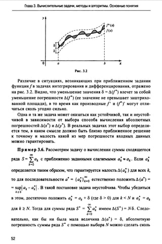 Глава 3. Вычислительные задачи, методы и алгоритмы. Основные понятия
у
о а
~//1 ["(х)
1 /(х)
JJШШl'-nm.,-~"'. А
----~~ :
Рис. 3.2
1
1
1
1
1
1
1
1
ь х
Различие в ситуациях, возникающих при приближенном задании
функции/в задачах интегрирования и дифференцирования, отражено
на рис. 3.2. Видно, что уменьшение значения б = Л(j*) влечет за собой
уменьшение погрешности Л(j*) (ее значение не превышает заштрихо­
ванной площади), в то время как производные f' и (j* )' могут отли­
чаться сколь угодно сильно.
Одна и та же задача может оказаться как устойчивой, так и неустой­
чивой в зависимости от выбора способа вычисления абсолютных
погрешностей Л(х*) и Л(у*). В реальных задачах этот выбор определя­
ется тем, в каком смысле должно быть близко приближенное решение
к точному и малость какой из мер погрешности входных данных
можно гарантировать.
Пр им ер 3.6. Рассмотрим задачу о вычислении суммы сходящегося
00
ряда S = Lak с приближенно заданными слагаемыми а; :::: ak. Если а;
k=O
определяется таким образом, что гарантируется малость Л (а; ) для всех k,
• • 00 •
то для последовательности а = { ak} k=O естественно положить Л (а ) =
= supj ak - a;J. В такой постановке задача неустойчива. Чтобы убедиться
k~O
в этом, достаточно положить а; = ak + б (где б >О) для k < N и а; = ak
00
для k ~ N. Тогда ДЛЯ суммы ряда s· = Lа; имеем Л(S*) = N б. Следо­
k=О
вательно, как бы ни была мала величина Л(а*) = о, абсолютную
ПОГреШНОСТЬ суммы ряда S* С ПОМОЩЬЮ выбора N МОЖНО сделать СКОЛЬ
52
 