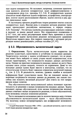 Глава 3. Вычислительные задачи, методы и алгоритмы. Основные понятия
ные задачи некорректны. Не вызывает, например, сомнения практиче­
ская важность решения некорректных задач дифференцирования и
суммирования ряда (см. примеры 3.5., 3.6). К некорректным задачам
относятся также обратные задачи геофизики, астрофизики, спектрогра­
фии, многие задачи распознавания образов, задачи синтеза и ряд дру­
гих прикладных задач.
К настоящему времени разработана теория решения многих классов
некорректных задач. Важная роль в создании методов решения таких
задач принадлежит российским математикам, в первую очередь
А.Н. Тихонову 1 • Эти методы (методы регуляризации) довольно сложны
и выходят за рамки данной книги. Мы ограничимся изложением в
§ 16.7 того, как метод регуляризации может быть применен в случае
некорректной задачи вычисления решения интегрального уравнения
Фредгольма первого ряда. Для первого знакомства с методами регуля­
ризации можно рекомендовать учебные пособия (37, 97].
§ 3.2. Обусловленность вычислительной задачи
1. Определения. Пусть вычислительная задача корректна (ее
решение существует, единственно и устойчиво по входным данным).
Теоретически наличие у задачи устойчивости означает, что ее реше­
ние может быть найдено со сколь угодно малой погрешностью, если
только гарантировать, что погрешности входных данных достаточно
малы. Однако на практике погрешности входных данных не могут быть
сделаны сколь угодно малыми, точность их ограничена. Даже то что
исходные данные нужно будет ввести в компьютер, означает, что их
относительная точность будет заведомо ограничена величиной порядка
Ем (см. § 2.5). В реальности, конечно, уровень ошибок в исходной
информации будет существенно выше. Как же повлияют малые, но
конечные погрешности входных данных на решение, как сильно спо­
собны они исказить желаемый результат? Для ответа на этот вопрос
введем новые понятия.
Под обусловленностью вычислительной задачи понимают чувстви­
тельность ее решения к малым погрешностям входных данных. Задачу
называют хорошо обусловленной, если малым погрешностям входных
данных отвечают малые погрешности решения, и плохо обусловленной,
если возможны сильные изменения решения.
Часто оказывается возможным ввести количественную меру степени
обусловленности вычислительной задачи - число обусловленности.
Эту величину можно интерпретировать как коэффициент возможного
1 Андрей Николаевич Тихонов (1906-1993) - российский математик, один из созда­
телей теории решения некорректных задач.
54
 