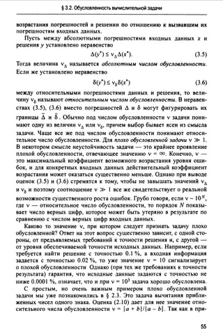 § 3.2. Обусловленность вычислительной задачи
возрастания погрешностей в решении по отношению к вызвавшим их
погрешностям входных данных.
Пусть между абсолютными погрешностями входных данных х и
решения у установлено неравенство
Л(v0 ) ~ vлЛ(х0). (3.5)
Тогда величина vл называется абсолютным числом обусловленности.
Если же установлено неравенство
(3.6)
между относительными погрешностями данных и решения, то вели­
чину v0 называют относительным числом обусловленности. В неравен­
ствах (3.5), (3.6) вместо погрешностей Л и 8 могут фигурировать их
границы Л и 8 . Обычно под числом обусловленности v задачи пони­
мают одну из величин vл или v0, причем выбор бывает ясен из смысла
задачи. Чаще все же под числом обусловленности понимают относи­
тельное число обусловленности. Для плохо обусловленной задачи v » 1.
В некотором смысле неустойчивость задачи - это крайнее проявление
плохой обусловленности, отвечающее значению v = оо. Конечно, v -
это максимальный коэффициент возможного возрастания уровня оши­
бок, и для конкретных входных данных действительный коэффициент
возрастания может оказаться существенно меньше. Однако при выводе
оценок (3.5) и (3.6) стремятся к тому, чтобы не завышать значений vл
и v0 и поэтому соотношение v >> 1 все же свидетельствует о реальной
возможности существенного роста ошибок. Грубо говоря, если v - JON,
где v - относительное число обусловленности, то порядок N показы­
вает число верных цифр, которое может быть утеряно в результате по
сравнению с числом верных цифр входных данных.
Каково то значение v, при котором следует признать задачу плохо
обусловленной? Ответ на этот вопрос существенно зависит, с одной сто­
роны, от предъявляемых требований к точности решения и, с другой -
от уровня обеспечиваемой точности исходных данных. Например, если
требуется найти решение с точностью 0.1 %, а входная информация
задается с точностью 0.02 %, то уже значение v = 1О сигнализирует
о плохой обусловленности Однако (при тех же требованиях к точности
результата) гарантия, что исходные данные задаются с точностью не
ниже 0.0001 %, означает, что и при v = 103 задача хорошо обусловлена.
С простым, но очень важным примером плохо обусловленной
задачи мы уже познакомились в § 2.3. Это задача вычитания прибли­
женных чисел одного знака. Оценка (2.10) дает для нее значение отно­
сительного числа обусловленности v = 1а + Ь 1/1 а - Ь 1. Так как в при-
55
 