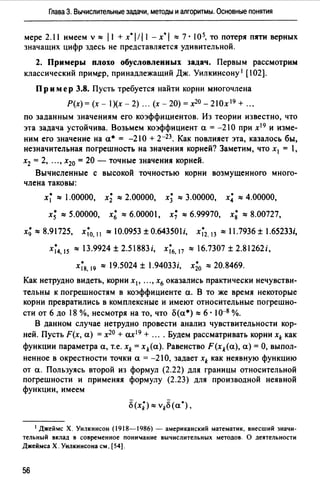 Глава З. Вычислительные задачи, методы и алгоритмы. Основные понятия
мере 2.11 имеем v"" J1+x*l!J1 - x•I ""7 · 105, то потеря пяти верных
значащих цифр здесь не представляется удивительной.
2. Примеры плохо обусловленных задач. Первым рассмотрим
классический приМJ:р, принадлежащий Дж. Уилкинсону 1 [102].
Пр им ер 3.8. Пусть требуется найти корни многочлена
P(x)=(x- l)(x-2) ... (х-20)=х20_21Ох19+ ...
по заданным значениям его коэффициентов. Из теории известно, что
эта задача устойчива. Возьмем коэффициент а= -210 при х 19 и изме­
ним его значение на а• = -21 О + 2-23• Как повлияет эта, казалось бы,
незначительная погрешность на значения корней? Заметим, что х 1 = 1,
х2 = 2, .. " х20 =20 - точные значения корней.
Вычисленные с высокой точностью корни возмущенного много­
члена таковы:
х; "" 1.00000, х; "" 2.00000, х; "" 3.00000, х; "" 4.00000,
х; ""5.00000, х~ ""6.00001, х; ""6.99970, х; ""8.00727,
х; "" 8.91725, х;0, 11 "" 10.0953 ± 0.643501 i, х;2, 13 "" 11.7936 ± l.65233i,
х;4, 15 ""13.9924±2.51883i, х;6, 17 ""16.7307±2.81262i,
х;8, 19 "" 19.5024 ± 1.94033i, х;0 ""20.8469.
Как нетрудно видеть, корни х1 , ••• , х6 оказались практически нечувстви­
тельны к погрешностям в коэффициенте а. В то же время некоторые
корни превратились в комплексные и имеют относительные погрешно­
сти ОТ 6 ДО 18 %, несмотря на ТО, ЧТО О(а•) "" 6 • 1О-8 %.
В данном случае нетрудно провести анализ чувствительности кор­
ней. Пусть F(x, а) = х20 + ах 19 + .... Будем рассматривать корни xk как
функции параметра а, т.е. xk = xk(a). Равенство F(xk(a), а)= О, выпол­
ненное в окрестности точки а = -21 О, задает xk как неявную функцию
от а. Пользуясь второй из формул (2.22) для границы относительной
погрешности и применяя формулу (2.23) для производной неявной
функции, имеем
1 Джеймс Х. Уилкинсон (1918-1986) - американский математик, внесший значи­
тельный вклад в современное пони'llание вычислительных методов. О деятельности
Джеймса Х. Уилкинсона см. (54].
56
 