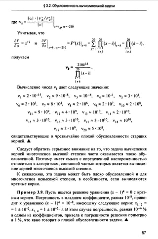 § 3.2. Обусловленность вычислительной задачи
ial · IF~/F~i 1
где vk = 1 1
Х x=xk, а=-210
Учитывая, что
дF = х19
да
и
aFJ 20 20 20
дх =P'(x)lx=k = L ТТ (х - i)lx=k = ТТ (k- i) •
x=k, а=-210 j= J /·=~ IJ..=~
получаем
20k 18
v"= 20
Пlk-i
/= 1
i"'k
'"'j i "'k
Вычисление чисел vk дает следующие значения:
v1:::::2·0-15, v2 :::::9·10-8, v3 :::::10-4, v4 :::::0-1, v5 :::::3·01,
v6 :::::2·103, v7 :::::8•104, v8 :::::2·106, v9 :::::2·107, v10 :::::2·108,
Vll ::::: 9 • 109, v12 ::::: 4 • 09, v13 ::::: 1010, v14 ::::: 2 • 1010,
V15::::: 3 • 1010, v16 ::::: 3 • 1010, v17 ::::: 3 • 1010, v18 ::::: 010,
v19 :::::3·109, v20 :::::5•108,
свидетельствующие о чрезвычайно плохой обусловленности старших
корней. А
Следует обратить серьезное внимание на то, что задача вычисления
корней многочленов высокой степени часто оказывается плохо обу­
словленной. Поэтому имеет смысл с определенной настороженностью
относиться к алгоритмам, составной частью которых является вычисле­
ние корней многочленов высокой степени.
К сожалению, эта задача может быть плохо обусловленной и для
многочленов невысокой степени, в особенности, если вычисляются
кратные корни.
Пр им ер 3.9. Пусть ищется решение уравнения (х - 1)4 = О с крат­
ным корнем. Погрешность в младшем коэффициенте, равная 10-8, приво­
дит к уравнению (х - 1)4 = 10-8, имеющему следующие корни: х1 , 2 =
= 1±10-2, х3, 4 = 1 ± 10-2 • i. В этом случае погрешность, равная 10-6 %
в одном из коэффициентов, привела к погрешности решения примерно
в 1 %, что явно говорит о плохой обусловленности задачи. А
57
 