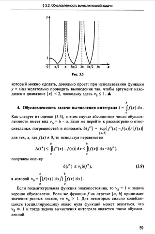 § 3.2. Обусловленность вычислительной задачи
у
О 1t/2 1t З1t/2 21t 51t/2 З1t х
Рис. 3.3
который можно сделать, довольно прост: при использовании функции
у = sinx желательно проводить вычисления так, чтобы аргумент нахо­
дился в диапазоне 1х1 < 2, поскольку здесь v0 ~ 1. А
ь
4. Обусловленность задачи вычисления интеграла/= fЛх) dx.
а
Как следует из оценки (3.3), в этом случае абсолютное число обуслов­
ленности имеет вид vл = Ь - а. Если же перейти к рассмотрению отно-
сительных погрешностей и положить fJ(f*) = sup l/*(x)-f(x)l!if(x)I
(а, Ь]
для тех, х, где /(х) *О, то используя неравенство
ь h
Л(/*) ~ ЛJ*(x)-f(x)I dx ~ JIЛx)I dx •fJ(j),
а а
получаем оценку
(3.9)
ь ь
в которой v0 = flf(x) 1dx /1 JЛх) dx 1.
а а
Если подынтегральная функция знакопостоянна, то v0 = 1 и задача
хорошо обусловлена. Если же функция f на отрезке [а, Ь] принимает
значения разных знаков, то v0 > 1. Для некоторых сильно колеблю-
щихся (осциллирующих) около нуля функций может оказаться, что
v0 » 1 и тогда задача вычисления интеграла является плохо обуслов-
ленной.
59
 