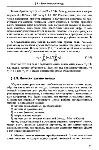 § 3.3. Вычислительные методы
Таким образом, v15 ~ (А - 1)rtn/2 ~ .5Ап. Если g" вычисляется, напри­
мер при А= 104 и п = 102, то v15 ~ 1.5 · 106. Следовательно, для этих зна­
чений параметров принятое решение о вычислении интеграла по про­
стейшей стандартной программе может обойтись в потерю примерно
шести значащих цифр результата. Если вычисления ведутся на компью­
тере, имеющем лишь около семи десятичных значащих цифр, то воз­
можна катастрофическая потеря точности. Заметим, что в этих рассужде­
ниях никак не учтены погрешность реализованного в программе метода
и вычислительная погрешность, наличие которых усугубляет ситуацию. •
5. Обусловленность задачи вычисления суммы ряда. Рассмот­
рим задачу вычисления суммы абсолютно сходящегося ряда с ненуле­
выми слагаемыми. В силу оценки (3.4) эта задача устойчива, а за отно­
сительное число обусловленности следует принять величину
00 00
V15 = L lakl /1 Lakl · (3.1 О)
k=O k=O
Заметим, что для ряда с положительными слагаемыми имеем v15 = l,
т.е. задача хорошо обусловлена. Если же ряд незнакопостоянный, то
v15 > 1 и при v15 » 1 задача оказывается плохо обусловленной.
§ 3.3. Вычисnитеnьные методы
Обсудив некоторые важные особенности вычислительных задач,
обратим внимание на те методы, которые используются в вычисли­
тельной математике для преобразования задач к виду, удобному для
реализации на компьютере, и позволяют конструировать вычислитель­
ные алгорит"1ы. Мы будем называть эти методы вычислительными.
С некоторой степенью условности можно разбить вычислительные
методы на следующие классы:
1) методы эквивалентных преобразований;
2) методы аппроксимации;
3) прямые (точные) методы;
4) итерационные методы;
5) методы статистических испытаний (методы Монте-Карло).
Метод, осуществляющий вычисление решения конкретной задачи,
может иметь довольно сложную структуру, но его элементарными
шагами, являются, как правило, реализации указанных методов. Дадим
о них общее представление.
1. Методы эквивалентных преобразований. Эти методы позво­
ляют заменить исходную задачу другой, имеющей то же решение.
61
 