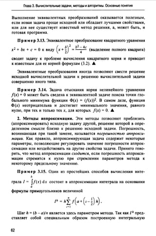 Глава 3. Вычислительные задачи, методы и алгоритмы. Основные понятия
Выполнение эквивалентных преобразований оказывается полезным,
если новая задача проще исходной или обладает лучшими свойствами,
или для нее существует известный метод решения, а, может быть, и
готовая программа.
Пр им ер 3.13. Эквивалентное преобразование квадратного уравнения
( ь) 2 ь2 -4с
х2 + Ьх +с= О к виду х + 2 = - 4- (выделение полного квадрата)
сводит задачу к проблеме вычисления квадратного корня и приводит
к известным для ее корней формулам (3.2). •
Эквивалентные преобразования иногда позволяют свести решение
исходной вычислительной задачи к решению вычислительной задачи
совершенно иного типа.
Пр им ер 3.14. Задача отыскания корня нелинейного уравнения
/(х) = О может быть сведена к эквивалентной задаче поиска точки гло­
бального минимума функции Ф(х) = (f(x))2. В самом деле, функция
Ф(х) неотрицательна и достигает минимального значения, равного
нулю, при тех и только тех х, для которых /(х) =О. •
2. Методы аппроксимации. Эти методы позволяют приблизить
(аппроксимировать) исходную задачу другой, решение которой в опре­
деленном смысле близко к решению исходной задачи. Погрешность,
возникающая при такой замене, называется погрешностью аппрокси­
мации. Как правило, аппроксимирующая задача содержит некоторые
параметры, позволяющие регулировать значение погрешности аппрок­
симации или воздействовать на другие свойства задачи. Принято гово­
рить, что метод аппроксимации сходится, если погрешность аппрокси­
мации стремится к нулю при стремлении параметров метода к
некоторому предельному значению.
Пр им ер 3.15. Один из простейших способов вычисления инте­
ь
грала / = ff(x) dx состоит в аппроксимации интеграла на основании
а
формулы прямоугольников величиной
Jh = hff(a+(1-~)h).
1~1
Шаг h= (Ь - а)/п является здесь параметром метода. Так как Jh пред­
ставляет собой специальным образом построенную интегральную
62
 
