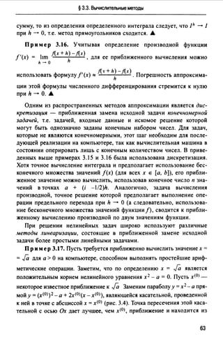 § 3.3. Вычислительные методы
сумму, то из определения определенного интеграла следует, что Jh - 1
при h - О, т.е. метод прямоугольников сходится. .А.
Пример 3.16. Учитывая определение производной функции
f(x +h)-f(x)
f'(x) = lrm h , для ее приближенного вычисления можно
h - о
/(т + h)-f(x)
использовать формулу/' (х) "' h . Погрешность аппроксима-
ции этой формулы численного дифференцирования стремится к нулю
при h - О. .А.
Одним из распространенных методов аппроксимации является дис­
кретизация - приближенная замена исходной задачи конечномерной
задачей, т.е. задачей, входные данные и искомое решение которой
могут быть однозначно заданы конечным набором чисел. Для задач,
которые не являются конечномерными, этот шаг необходим для после­
дующей реализации на компьютере, так как вычислительная машина в
состоянии оперировать лишь с конечным количеством чисел. В приве­
денных выше примерах 3.15 и 3.16 была использована дискретизация.
Хотя точное вычисление интеграла и предполагает использование бес­
конечного множества значений f(x) (для всех х Е [а, Ь]), его прибли­
женное значение можно вычислить, использовав конечное число п зна­
чений в точках а + (i -l/2)h. Аналогично, задача вычисления
производной, точное решение которой предполагает выполнение опе­
рации предельного перехода при h - О (а следовательно, использова­
ние бесконечного множества значений функции/), сводится к прибли­
женному вычислению производной по двум значениям функции.
При решении нелинейных задач широко используют различные
методы линеаризации, состоящие в приближенной замене исходной
задачи более простыми линейными задачами.
Пр им ер 3.17. Пусть требуется приближенно вычислить значение х =
= Га для а > О на компьютере, способном выполнять простейшие ариф­
метические операции. Заметим, что по определению х = Ja является
положительным корнем нелинейного уравнения х 2 - а= О. Пусть x<0J-
некоторое известное приближение к Ja Заменим параболу у= х2 - а пря­
мой у= (x<OJ )2- а + 2х<О>(х - х<О>), являющейся касательной, проведенной
к ней в точке с абсциссой х = x<OJ (рис. 3.4). Точка пересечения этой каса­
тельной с осью Ох дает лучшее, чем x<0J, приближение и находится из
63
 