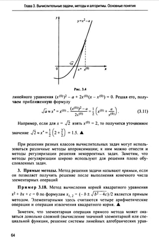 Глава 3. Вычислительные задачи, методы и алгоритмы. Основные понятия
Рис. 3.4
линейного уравнения (х<0>)2 - а + 2х<0>(х - х<0>) = О. Решая его, полу­
чаем приближенную формулу
Ja ""х• = х<О) - (х<О>)2 - а=! (х<О) + ...!!....) .
2.л (О) 2 х<О)
(3. 11)
Например, если для х = J2 взять х<0> = 2, то получится уточненное
значение J2 zx• = ~ (2 + ~) = 1.5. А
При решении разных классов вычислительных задач могут исполь­
зоваться различные методы аппроксимации; к ним можно отнести и
методы регуляризации решения некорректных задач. Заметим, что
методы регуляризации широко используют для решения плохо обу­
словленных задач.
3. Прямые методы. Метод решения задачи называют прямым, если
он позволяет получить решение после выполнения конечного числа
элементарных операций
Пр им ер 3.18. Метод вычисления корней квадратного уравнения
х2 + Ьх +с= О по формулам х 1 , 2 = (- Ь ± JЬ2 - 4с) /2 является прямым
методом. Элементарными здесь считаются четыре арифметические
операции и операция извлечения квадратного корня. А
Замети!, что элементарная операция прямого метода может ока­
заться довольно сложной (вычисление 1начений элементарной или спе­
циальной функции, решение системы линейных алгебраических урав-
64
 
