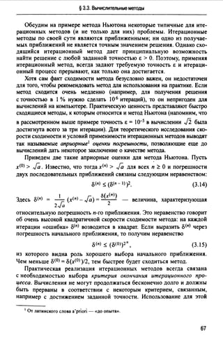 § 3.3. Вычислительные методы
Обсудим на примере метода Ньютона некоторые типичные для ите­
рационных методов (и не только для них) проблемы. Итерационные
методы по своей сути являются приближенными; ни одно из получае­
мых приближений не является точным значением решения. Однако схо­
дящийся итерационный метод дает принципиальную возможность
найти решение с любой заданной точностью Е > О. Поэтому, применяя
итерационный метод, всегда задают требуемую точность Е и итераци­
онный процесс прерывают, как только она достигается.
Хотя сам факт сходимости метода безусловно важен, он недостаточен
для того, чтобы рекомендовать метод для использования на практике. Если
метод сходится очень меД1Iенно (например, для получения решения
с точностью в 1% нужно сделать 106 итераций), то он непригоден для
вычислений на компьютере. Практическую ценность представляют быстро
сходящиеся методы, к которым относится и метод Ньютона (напомним, что
в рассмотренном выше примере точность Е = 1О-5 в вычислении ,fi бЬUiа
достигнута всего за три итерации). Для теоретического исследования ско­
рости сходимости и условий применимости итерационных методов выводят
так называемые априорные' оцетси погрешности, позволяющие еще до
вычислений дать некоторое заключение о качестве метода.
Приведем две такие априорные оценки для метода Ньютона. Пусть
х<О) > Ja. Известно, что тогда х<п) > Ja для всех ~ ~ О и погрешности
двух последовательных приближений связаны следующим неравенством:
(3.14)
Здесь о<п) = - 1- (х<п> - Ja) = .S(х<п)) - величина, характеризующая
2Ja 2
относительную погрешность п-го приближения. Это неравенство говорит
об очень высокой квадратичной скорости сходимости метода: на каждой
итерации «Ошибка» 5(п) возводится в квадрат. Если выразить в<п) через
погрешность начального приближения, то получим неравенство
(3.15)
из которого видна роль хорошего выбора начального приближения.
Чем меньше о(О) = о(х(О) )/2, тем быстрее будет сходиться метод.
Практическая реализация итерационных методов всегда связана
с необходимостью выбора критерия окончания итерационного про­
цесса. Вычисления не могут продолжаться бесконечно долго и должны
быть прерваны в соответствии с некоторым критерием, связанным,
например с достижением заданной точности. Использование для этой
1 От латинского слова a'priori - «до опыта».
67
 