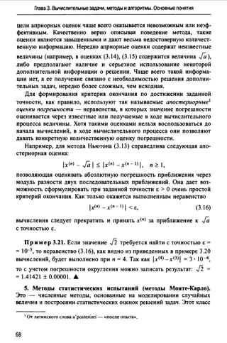 Глава 3. Вычислительные задачи, методы и алгоритмы. Основные понятия
цели априорных оценок чаще всего оказывается невозможным или неэф­
фективным. Качественно верно описывая поведение метода, такие
оценки являются завышенными и дают весьма недостоверную количест­
венную информацию. Нередко априорные оценки содержат неизвестные
величины (например, в оценках (3.14), (3.15) содержится величина Ja),
либо предполагают наличие и серьезное использование некоторой
дополнительной информации о решении. Чаще всего такой информа­
ции нет, а ее получение связано с необходимостью решения дополни­
тельных задач, нередко более сложных, чем исходная.
Для формирования критерия окончания по достижении заданной
точности, как правило, используют так называемые апостериорные 1
оценки погрешности - неравенства, в которых значение погрешности
оценивается через известные или получаемые в ходе вычислительного
процесса величины. Хотя такими оценками нельзя воспользоваться до
начала вычислений, в ходе вычислительного процесса они позволяют
давать конкретную количественную оценку погрешности.
Например, для метода Ньютона (3.13) справедлива следующая апо­
стериорная оценка:
lx(n) - Ja 1~ lx(n) -х<п- l) 1. п ~ 1,
позволяющая оценивать абсолютную погрешность приближения через
модуль разности двух последовательных приближений. Она дает воз­
можность сформулировать при заданной точности Е > О очень простой
критерий окончания. Как только окажется выполненным неравенство
1х(п) - х<п - 1) 1 < Е, (3.16)
вычисления следует прекратить и принять х<п) за приближение к Ja
с точностью 6.
Пр им ер 3.21. Если значение Ji требуется найти с точностью Е =
= 10-5, то неравенство (3.16), как видно из приведенных в примере 3.20
вычислений, будет выполнено при п = 4. Так как ix<4J-x(3Ji = 3 · I0-6,
то с учетом погрешности округления можно записать результат: Ji =
= 1.41421±0.00001 ....
5. Методы статистических испытаний (методы Монте-Карло).
Это - численные методы, основанные на моделировании случайных
величин и построении статистических оценок решений задач. Этот класс
1 От латинского слова a'posteriori - «после опыта».
68
 