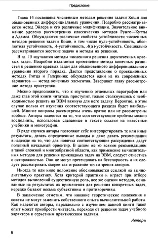 Предисловие
Глава 14 посвящена численным методам решения задачи Коши для
обыкновенных дифференциальных уравнений. Подробно рассматрива­
ются метод Эйлера и его различные модификации. Значительное вни­
мание уделено рассмотрению классических методов Рунге-Кутты
и Адамса. Обсуждаются различные свойства устойчивости численных
методов решения задачи Коши, в том числе нуль-устойчивость, абсо­
лютная устойчивость, А-устойчивость, А(а)-устойчивость. Специально
рассматриваются жесткие задачи и методы их решения.
В гл. 15 изучаются методы численного решения двухточечных крае­
вых задач. Подробно излагается применение метода конечных разно­
стей к решению краевых задач для обыкновенного дифференциального
уравнения второго порядка. Дается представление о проекционных
методах Ритца и Галеркина; обсуждается один из их современных
вариантов - метод конечных элементов. Завершает главу рассмотре­
ние метода пристрелки.
Можно предположить, что к изучению отдельных параграфов или
даже глав этой книги читатель приступит, только столкнувшись с необ­
ходимостью решить на ЭВМ важную для него задачу. Вероятно, в этом
случае польза от изучения соответствующего раздела будет наиболь­
шей. Многие вопросы рассмотрены очень кратко или не рассмотрены
вообще. Авторы надеются на то, что соответствующие пробелы можно
восполнить, использовав сделанные в тексте ссылки на известные
учебники и монографии.
В ряде случаев авторы позволяют себе интерпретировать те или иные
результаты, делать определенные выводы и даже давать рекомендации
в надежде на то, что для новичка соответствующие рассуждения дадут
полезный начальный ориентир. В целом же ко всяким рекомендациям
в такой сложной и многообразной области, как применение вычислитель­
ных методов для решения прикладных задач на ЭВМ, следует отнестись
с осторожностью. Они не могут претендовать на бесспорность и их сле­
дует рассматривать скорее как отражение точки зрения авторов.
Иногда то или иное положение обосновывается ссылкой на вычис­
лительную практику. Хотя критерий практики и играет при отборе
методов вычислений существенную роль, все же оценки методов, осно­
ванные на результатах их применения для решения конкретных задач,
нередко бывают весьма субъективны и противоречивы.
В заключение отметим, что никакие теоретические положения и
советы не могут заменить собственного опыта вычислительной работы.
Как надеются авторы, параллельно с изучением данной книги такой
опыт может приобрести читатель, переходя от решения задач учебного
характера к серьезным практическим задачам.
Авторы
6
 