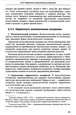 § 3.4. Корректность вычислительных алгоритмов
методов, как принято считать, возник в 1949 г., когда Дж. фон Нейман 1
и С. Улам2 использовали случайные числа для моделирования с помо­
щью компьютеров поведения нейтронов в ядерном реакторе. Эти
методы могут оказаться незаменимыми при моделировании больших
систем, но подробное их изложение предполагает существенное
использование аппарата теории вероятностей и математической стати­
стики и выходит за рамки данной книги.
§ 3.4. Корректность вычиспитепьных апгоритмов
1. Вычислительный алrоритм. Вычислительный метод, доведен­
ный до степени детализации, позволяющий реализовать его на компью­
тере, принимает форму вычислительного алгоритма.
Определим вычислительный ш~горитм как точное предписание дей­
ствий над входными данными, задающее вычислительный процесс,
направленный на преобразование произвольных входных данных х (из
множества допустимых для· данного алгоритма входных данных Х)
в полностью определяемый этими входными данными результат.
Реальный вычислительный алгоритм складывается из двух частей:
абстрактного вычислительного ш~горитма, формулируемого в обще­
принятых математических терминах, и программы, записанной на одном
из алгоритмических языков и предназначенной для реализации алго­
ритма на компьютере. Как правило, в руководствах по методам вычисле­
ний излагаются именно абстрактные алгоритмы, но их обсуждение про­
водится так, чтобы выявить особенности алгоритмов, которые оказывают
существенное влияние на качество программной реализации.
2. Определение корректности алrоритма. К вычислительным
алгоритмам, предназначенным для широкого использования, предъяв­
ляется ряд весьма жестких требований. Первое из них - корректность
алгоритма. Будем называть вычислительный алгоритм корректным,
если выполнены три условия:
1) он позволяет после выполнения конечного числа элементарных
для вычислительной машины операций преобразовать любое входное
данное х Е Х в результат у;
1 Джон фон Нейман (1903-1957) - американский математик, физик, инженер-изо­
бретатель. Оказал значительное влияние на развитие современной lатематики. Один из
создателей первых компьютеров. Историческую справку о фон Неймане см. в (54].
2 Станислав Улам (1909-1984)-американский математик. Краткий очерк о ero дея­
тельности можно найти в (54].
69
 