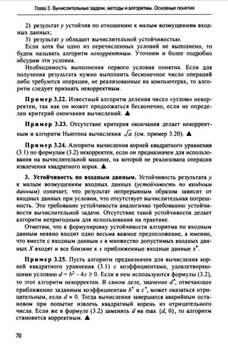 Глава 3. Вычислительные задачи, методы и алгоритмы. Основные понятия
2) результат у устойчив по отношению к малым возмущениям вход­
ных данных;
3) результат у обладает вычислительной устойчивостью.
Если хотя бы одно из перечисленных условий не выполнено, то
будем называть алгоритм некорректным. Уточним и более подробно
обсудим эти условия.
Необходимость выполнения первого условия понятна. Если для
получения результата нужно выполнить бесконечное число операций
либо требуются операции, не реализованные на компьютерах, то алго­
ритм следует признать некорректным.
Пр им ер 3.22. Известный алгоритм деления чисел «углом» некор­
ректен, так как он может продолжаться бесконечно, если не опреде­
лен критерий окончания вычислений. А
Пр им ер 3.23. Отсутствие критерия окончания делает некоррект­
ным и алгоритм Ньютона вычисления Fa (см. пример 3.20). А
П р и м ер 3.24. Алгоритм вычисления корней квадратного уравнения
(3.1) по формулам (3.2) некорректен, если он предназначен для использо­
вания на вычислительной машине, на которой не реализована операция
извлечения квадратного корня. А
3. Устойчивость по входным данным. Устойчивость результата у
к малым возмущениям входных данных (устойчивость по входным
данным) означает, что результат непрерывным образом зависит от
входных данных при условии, что отсутствует вычислительная погреш­
ность. Это требование устойчивости аналогично требованию устойчи­
вости вычислительной задачи. Отсутствие такой устойчивости делает
алгоритм непригодным для использования на практике.
Отметим, что в формулировку устойчивости алгоритма по входным
данным неявно входит одно весьма важное предположение, а именно,
что вместе с входным данным х в множество допустимых входных дан­
ных Х входят и все близкие к х приближенные входные данные х•.
Пр им ер 3.25. Пусть алгоритм предназначен для вычисления кор­
ней квадратного уравнения (3.1) с коэффициентами, удовлетворяю­
щими условию d = Ь2 -4с <': О. Если в нем используются формулы (3.2),
то этот алгоритм некорректен. В самом деле, значение d•, отвечающее
приближенно заданным коэффициентам Ь• и с•, может оказаться отри­
цательным, если d"" О. Тогда вычисления завершатся аварийным оста­
новом при попытке извлечь квадратный корень из отрицательного
числа. Если же в формуле (3.2) заменить d на max {d, О}, то алгоритм
становится корректным. А
70
 