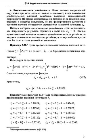 § 3.4. Корректность вычислительных алгоритмов
4. Вычислительная устойчивость. Из-за наличия погрешностей
округления при вводе входных данных в компьютер и при выполнении
арифметических операций неизбежно появление вычислительной
погрешности. На разных компьютерах она различна из-за различий в раз­
рядности и способах округления, но для фиксированного алгоритма в
основном значение погрешности определяется машинной точностью Ем.
Назовем алгоритм вычислительно устойчивым, если вычислитель­
ная погрешность результата стремится к нулю при Ем --+ О. Обычно
вычислительный алгоритм называют устойчивым, если он устойчив по
входным данным и вычислительно устойчив, и - неустойчивым, если
хотя бы одно из этих условий не выполнено.
Пр им ер 3.26.1 Пусть требуется составить таблицу значений инте-
1
гралов In = Jxn е 1 -х dx для п = 1, 2, ".на 6-разрядном десятичном ком­
о
пьютере.
Интегрируя по частям, имеем
1 1 1
/п= Jxnd(-e 1 -x)=-xnel-xj~+ Je1-.td(x")=-l+ Jnx11 - 1 e1-xdx.
о о о
Следовательно, справедлива формула
Кроме того,
1
10 = J е 1 -х dx=e-1"'/~=1.71828.
о
(3.17)
Воспользуемся формулой (3.17) для последовательного вычисления
приближенных значений интегралов /п:
11"'/~=11~ -1 = 0.71828;
13 "' 1; = 31; - 1 = о.30968;
15 "'1; = 51;-1 = 0.19360;
17"'!;=11;-1 =0.13120;
19"' 1; = 91;- 1 = -0.55360;
12 "' 1; = 21~ - 1 = 0.43656;
14 "' 1; = 41; - 1 = 0.23872;
16 "'1;=61;-1 =О.16160;
fg "' 1; = 81;- 1 = 0.04960;
/ 10 "' 1~0 = 101;- 1 = -6.5360.
1 Идея примера заимствована нз [5, 106].
71
 