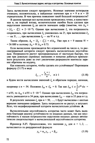Глава З. Вычислительные задачи, методы и алгоритмы. Основные лонятия
Здесь вычисления следует прекратить. Искомые значения интегралов
очевидно, положительны, а найденные значения при п = 9 и п = 1О
отрицательны. В чем причина появления такой большой погрешности?
В данном примере все вычисления проводились точно, а единствен­
ная и, на первый взгляд, незначительная ошибка была сделана при
округлении значения /0 до шести значащих цифр (заметим, что Л 0 =
= 110 - /~ 1:::: 2 • 10-6). Однако при вычислении /1 эта погрешность
сохранилась, при вычислении /2 умножилась на 2!, при вычислении / 3
- на 3!, .",при вычислении /9 - на 9! и т.д.
Таким образом, Лn = lln - /~ 1 = п!Л 0 • Уже при п = 9 имеем 9! =
= 36 880 и поэтому Л 9 = 9! Л 0 :::: О. 73.
Если вычисления производятся без ограничений на число п, то рас­
сматриваемый алгоритм следует признать вычислительно неустойчи­
вым. Погрешности растут пропорционально п! настолько быстро, что
уже при довольно скромных значениях п попытки добиться приемле­
мого результата даже за счет увеличения разрядности мантиссы зара­
нее обречены на неудачу,
Как изменить алгоритм, чтобы сделать его устойчивым? Перепишем
формулу (3.17) в виде
/ + 1
/ =-п__ n~I
п- 1 п
(3.18)
и будем вести вычисления значений /n в обратном порядке, начиная,
1
например с п = 54. Положим /54 :::: /~ = О. Так как !54 :s; е fх54 dx =
о
= е/55, то Л54 :s; е/55 :::: 5 · 1о-2. Однако при вычислении /53 эта погреш­
ность уменьшится в 54 раза, при вычислении /52 - еще в 53 раза и т.д.
В результате значения In при п = 50, ..., 1 будут вычислены с шестью
верными значащими цифрами. Здесь погрешности не растут, а затухают.
Ясно, что модифицированный алгоритм вычислительно устойчив. .А.
Вычислительная неустойчивость алгоритма часто может быть выяв­
лена благодаря анализу устойчивости по входным данным, так как неус­
тойчивость к малым погрешностям округления входных данных автома­
тически свидетельствует о вычислительной неустойчивости алгоритма.
Пример 3.27. Предположим, что значения Уп для п = 1, 2, ...
вычисляются по рекуррентной формуле
(3.19)
72
 