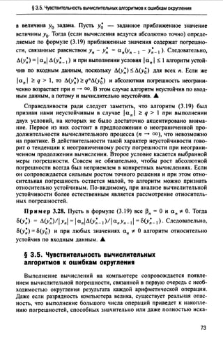 § 3.5. Чувствительность вычислительных алгоритмов к ошибкам окруmения
а величина у0 задана. Пусть у~ - заданное приближенное значение
величины у0. Тогда (если вычисления ведутся абсолютно точно) опреде­
ляемые по формуле (3.19) приближенные значения содержат погрешно­
сти, связанные равенством Уп - у: = ап(уп _ 1 - у:_,). Следовательно,
л(у:) = 1апl л(у:_ 1) и при выполнении условия lап 1~ l алrоритм устой­
чив по входным данным, поскольку Л(у:) ~ Л(у~) для всех п. Если же
laпl ~ q > l, то л(у:)~qпЛ(у~) и абсолютная погрешность неограни­
ченно возрастает при п --+ оо. В этом случае алrоритм неустойчив по вход­
ным данным, а потому и вычислительно неустойчив. .&
Справедливости ради следует заметить, что алгоритм (3.19) был
признан нами неустойчивым в случае 1а п 1 ~ q > l при выполнении
двух условий, на которых не было достаточно акцентировано внима­
ние. Первое из них состоит в предположении о неограниченной про­
должительности вычислительного процесса (п --+ оо), что невозможно
на практике. В действительности такой характер неустойчивости гово­
рит о тенденции к неограниченному росту погрешности при неограни­
ченном продолжении вычислении. Второе условие касается выбранной
меры погрешности. Совсем не обязательно, чтобы рост абсолютной
погрешности всегда был неприемлем в конкретных вычислениях. Если
он сопровождается сильным ростом точного решения и при этом отно­
сительная погрешность остается малой, то алгоритм можно признать
относительно устойчивым. По-видимому, при анализе вычислительной
устойчивости более естественным является рассмотрение относитель­
ных погрешностей.
Пр им ер 3.28. Пусть в формуле (3.19) все ~п = О и а п * О. Тогда
б(у;) = л(y:)llYпl =1ап1л(у;_,)!lапУп-1I =б(у:_1)· Следовательно,
б(у;) = б(у~) и при любых значениях ап *- О алгоритм относительно
устойчив по ВХОДНЫМ данным....
§ 3.5. Чувствительность вычислительных
алгоритмов к ошибкам округления
Выполнение вычислений на компьютере сопровождается появле­
нием вычислительной погрешности, связанной в первую очередь с необ­
ходимостью округления результата каждой арифметической операции.
Даже если разрядность компьютера велика, существует реальная опас­
ность, что выполнение большого числа операций приведет к накопле­
нию погрешностей, способных значительно или даже полностью иска-
73
 
