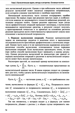 Глава З. Вычислительные задачи, методы и алгоритмы. Основные понятия
зить вычисляемый результат. Однако и при небольшом числе действий
результат вычислений может оказаться совершенно неправильным,
если алгоритм слишком чувствителен к ошибкам округления.
Начинающий вычислитель часто склонен игнорировать ошибки
округления. На первых порах при решении простых задач, в особенно­
сти если новичок не задумывается о точности найденных решений, его
позицию нетрудно понять. Однако решение серьезных задач (когда
число арифметических операций превышает миллиарды, в вычисления
вкладываются значительные средства, а результат следует получить
с гарантированной точностью и за принятые на основании расчетов
решения приходится нести ответственность) предполагает совсем иное
отношение к вычислительной погрешности.
1. Порядок выполнения операций. Решение математической
задачи на компьютере сводится в конечном итоге к выполнению
последовательности простейших арифметических и логических опера­
ций. Однако часто одно и то же математическое выражение допускает
различные способы вычисления, отличающиеся только порядком
выполнения операций. Если вычисления производить точно, то они
(при любом способе вычисления) будут приводить к одному резуль­
тату. Однако результаты вычислений на компьютере уже зависят от
порядка выполнения операций и различие в вычислительной погреш­
ности может быть весьма значительным.
Рассмотрим простой, но полезный пример вычисления на компью­
N
тере суммы SN = Lа;. Пусть а; - положительные представимые на
i=l
вычислительной машине числа. В каком порядке следует их суммиро­
вать для того, чтобы сделать вычислительную погрешность по возмож­
ности минимальной?
k
Пусть Sk = Lа; - частичная сумма, а s; - ее приближенное зна-
i= I
чение, вычисляемое по формуле s; = s;_1 ® ak. Погрешность значе-
ния s; складывается из погрешности значения s;_ 1 и погрешности
выполнения операции s;_, ® ak. Следовательно, Л(s;) = Л(s;_ 1) +
+ (s;_ 1 + ak)e,..::::: Л(s;_ 1) + Ske,... Поэтому Л(S~) ::::: (SNEм + SN- I е" + .
."+S2e,..)=((N- l)a1 +(N- l)a2 +(N-2)a3 + ." +2aN-l +aN)E,...
Так как множитель, с которым входит а; в формулу для оценки
погрешности, убывает с ростом i, в общем случае погрешность ока-
74
 