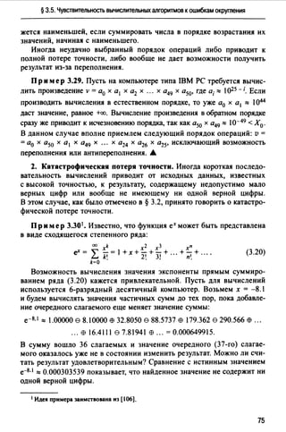 § 3.5. Чувствительность вычислительных алгоритмов к ошибкам округления
жется наименьшей, если суммировать числа в порядке возрастания их
значений, начиная с наименьшего.
Иногда неудачно выбранный порядок операций либо приводит к
полной потере точности, либо вообще не дает возможности получить
результат из-за переполнения.
Пр им ер 3.29. Пусть на компьютере типа IBM РС требуется вычис­
лить произведение v = а0 х а1 х а2 х ... х а49 х а50, где а;"' 1025 - i. Если
производить вычисления в естественном порядке, то уже а0 х а1 "' 1044
даст значение, равное +оо. Вычисление произведения в обратном порядке
сразу же приводит к исчезновению порядка, так как а50 х а49 "' 10-49 < Х0 .
В данном случае вполне приемлем следующий порядок операций: v =
= а0 х а50 х а 1 х а49 х ... х а24 х а26 х а25, исключающий возможность
переполнения или антипереполнения. ~
2. Катастрофическая потеря точности. Иногда короткая последо­
вательность вычислений приводит от исходных данных, известных
с высокой точностью, к результату, содержащему недопустимо мало
верных цифр или вообще не имеющему ни одной верной цифры.
В этом случае, как было отмечено в§ 3.2, принято говорить о катастро­
фической потере точности.
Пр и мер 3.301• Известно, что функция ех может быть представлена
в виде сходящегося степенного ряда:
оо xk х2 хз
еХ=""' -=l+x+-+-+
~ k' 2' 31k=O • . •
+~+
п'.
(3.20)
Возможность вычисления значения экспоненты прямым суммиро­
ванием ряда (3.20) кажется привлекательной. Пусть для вычислений
используется 6-разрядный десятичный компьютер. Возьмем х = -8.1
и будем вычислять значения частичных сумм до тех пор, пока добавле­
ние очередного слагаемого еще меняет значение суммы:
е-8.1"' 1.00000 е 8.10000 Е9 32.8050 е 88.5737 Е9 179.362 е 290.566 Е9 ...
••• Е!) 16.4111 87.81941 Е!) ••• =0.000649915.
В сумму вошло 36 слагаемых и значение очередного (37-го) слагае­
мого оказалось уже не в состоянии изменить результат. Можно ли счи­
тать результат удовлетворительным? Сравнение с истинным значением
е-8.1 "' 0.000303539 показывает, что найденное значение не содержит ни
одной верной цифры.
'Идея примера заимствована нз [106].
75
 