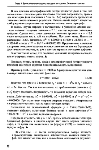 Глава 3. Вычислительные задачи, методы и алгоритмы. Основные понятия
В чем причина катастрофической потери точности? Дело в том, что
вычисленные слагаемые ряда неизбежно содержат погрешности, причем
для некоторых (для слагаемых с 5-го по 13-е) погрешность превосходит
значение самого искомого результата. Налицо явный дефект алгоритма,
к обсуждению которого мы еще вернемся в конце этого параграфа.
В данном случае переход к вычислениям с удвоенной длиной ман­
тиссы позволит получить значение е-8· 1 с шестью верными значащими
цифрами. Однако всего лишь удвоенное значение аргумента х = -16.2
снова возвращает нас к той же проблеме. Поступим иначе. Используя
разложение (3.20), вычисляем е 8·1 "" 1.00000 вэ 8.1 ООО вэ 32.8050 вэ ... =
=3294.47 и тогда е-8· 1 = l/e8•1 "" 0.000303539. Предложенное изменение
алгоритма позволило получить искомое значение на том же 6-разрядном
десятичном компьютере, но уже с шестью верными значащими цифрами.
Заметим тем не менее, что реальные машинные алгоритмы вычисле­
ния еХ устроены совсем иначе. •
Приведем теперь пример, когда к катастрофической потере точности
приводит еще более короткая последовательность вычислений.
Пр им ер 3.31. Пусть при х = l/490 на 6-разрядном десятичном ком­
пьютере вычисляется значение функции
у= cosx- cos2x. (З.21)
Заметим, что при х"" О величины с1 = cosx"" l -х2/2 и с2 = cos2x""
"" 1- 2х2 близки. Так как вычисленные их приближенные значения с~
и с; будут содержать погрешность, то возможна серьезная потеря точ­
ности. Действительно, с~ = 0.999998, с; = 0.999992 и у• = с~ - с; =
= 0.000006. При вычитании старшие разряды оказались потерянными
и в результате осталась только одна значащая цифра.
Вычисление по эквивалентной формуле у = 2 sin(x/2) sin(3x/2),
позволяет избежать вычитания близких чисел и дает значение у* =
= 0.624741·10-5 с шестью верными цифрами.
Интересно отметить, что у "" 1.5х2, причем использование этой при­
ближенной формулы в данном случае дает шесть верных значащих
цифр, в то время как вычисления по формуле (З .21) - только одну
верную цифру. 6.
76
Зам е чан и е. Не всегда катастрофическая потеря точности
в промежуточных вычислениях действительно является катастро­
фой. Все зависит от того, как в дальнейшем используется результат.
 