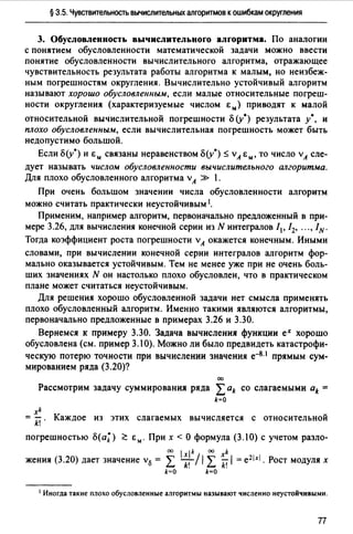 § 3.5. Чувствительность вычислительных алгоритмов к ошибкам округления
3. Обусловленность вычислительного алгоритма. По аналогии
с понятием обусловленности математической задачи можно ввести
понятие обусловленности вычислительного алгоритма, отражающее
чувствительность результата работы алгоритма к малым, но неизбеж­
ным погрешностям округления. Вычислительно устойчивый алгоритм
называют хорошо обусловленным, если малые относительные погреш­
ности округления (характеризуемые числом Ем) приводят к малой
относительной вычислительной погрешности () (у0 ) результата у•, и
плохо обусловленным, если вычислительная погрешность может быть
недопустимо большой.
Если о(у*) и Ем связаны неравенством о(у0 ) ~ vА Е", то число vА сле­
дует называть числом обусловленности вычислительного алгоритма.
Для плохо обусловленного алгоритма vА » 1.
При очень большом значении числа обусловленности алгоритм
можно считать практически неустойчивым 1•
Применим, например алгоритм, первоначально предложенный в при­
мере 3.26, для вычисления конечной серии из N интегралов /1, / 2, ... , IN.
Тогда коэффициент роста погрешности vА окажется конечным. Иными
словами, при вычислении конечной серии интегралов алгоритм фор­
мально оказывается устойчивым. Тем не менее уже при не очень боль­
ших значениях N он настолько плохо обусловлен, что в практическом
плане может считаться неустойчивым.
Для решения хорошо обусловленной задачи нет смысла применять
плохо обусловленный алгоритм. Именно такими являются алгоритмы,
первоначально предложенные в примерах 3.26 и 3.30.
Вернемся к примеру 3.30. Задача вычисления функции ех хорошо
обусловлена (см. пример 3.10). Можно ли было предвидеть катастрофи­
ческую потерю точности при вычислении значения е-8· 1 прямым сум­
мированием ряда (3.20)?
00
Рассмотрим задачу суммирования ряда L ak со слагаемыми ak =
k=O
xk
= k! . Каждое из этих слагаемых вычисляется с относительной
погрешностью <>(а;) ~ Е". При х <О формула (3.10) с учетом разло-
оо 1 lk 00 k
жения (3.20) дает значение v13 = L ~! / / L ~ /= e21:rl. Рост модулях
k=O k=O
1 Иногда такие плохо обусловленные алгоритмы называют численно неустойчивыми.
п
 