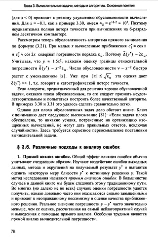 Глава З. Вычислительные задачи, методы и алгоритмы. Основные понятия
(для х < О) приводит к резкому ухудшению обусловленности вычисле­
ний. Для х =-8.1, как в примере 3.30, имеем v15 =е 1 6 2 ~ 107• Поэтому
неудивительна полная потеря точности при вычислениях на 6-разряд­
ном десятичном компьютере.
Рассмотрим теперь обусловленность алгоритма прямого вычисления
по формуле (3.21 ). При малых х вычисленные приближения с~ ~ cos х
и с;~ cos 2х содержат погрешности порядка Ем. Поэтому Л(у*} - 2Ем.
Учитывая, что у ~ 1.5х2 , находим оценку границы относительной
погрешности б (у*} - х-1 Ем. Число обусловленности v - х-1 быстро
растет с уменьшением 1х1. Уже при 1х1 .$ F,. эта оценка дает
б(у*) >> 1, т.е. говорит о катострофической потере точности.
Если алгоритм, предназначенный для решения хорошо обусловленной
задачи, оказался плохо обусловленным, то его следует признать неудов­
летворительным и попытаться построить более качественный алгоритм.
В примерах 3.30 и 3.31 это удалось сделать сравнительно легко.
Однако для плохо обусловленных задач дело обстоит иначе. Ключ
к пониманию дает следующее высказывание [81]: «Если задача плохо
обусловлена, то никакие усилия, потраченные на организацию изо­
щренных вычислений, не могут дать правильных ответов, исключая
случайности». Здесь требуется серьезное переосмысление постановки
вычислительной задачи.
§ 3.6. Различные подходы к анализу оwибок
1. Прямой анализ ошибок. Общий эффект влияния ошибок обычно
учитывают следующим образом. Изучают воздействие ошибок выходных
данных, метода и округлений на получаемый результат у• и пытаются
оценить некоторую меру близости у• к истинному решению у. Такой
метод исследования называют прямым анализом ошибок. В большинстве
случаев в данной книге мы будем следовать этому традиционному пути.
Во многих (но далеко не во всех) случаях оценки погрешности удается
получить; однако довольно часто они оказываются сильно завышенными
и приводят к неоправданному пессимизму в оценке качества приближен­
ного решения. Реальное значение погрешности у - у• часто значительно
меньше, чем ее оценка, рассчитанная на самый неблагоприятный случай
и выведенная с помощью прямого анализа. Особенно трудным является
прямой анализ вычислительной погрешности.
78
 