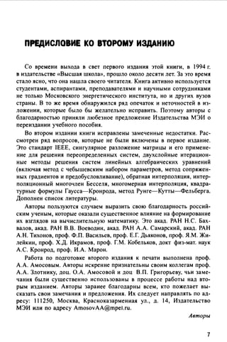 ПРЕдИСЛОВИЕ КО ВТОРОМУ ИЗДАНИЮ
Со времени выхода в свет первого издания этой книги, в 1994 г.
в издательстве «Высшая школа>>, прошло около десяти лет. За это время
стало ясно, что она нашла своего читателя. Книга активно используется
студентами, аспирантами, преподавателями и научными сотрудниками
не только Московского энергетического института, но и других вузов
страны. В то же время обнаружился ряд опечаток и неточностей в из­
ложении, которые было бы желательно исправить. Поэтому авторы с
благодарностью приняли любезное предложение Издательства МЭИ о
переиздании учебного пособия.
Во втором издании книги исправлены замеченные недостатки. Рас­
смотрен ряд вопросов, которые не были включены в первое издание.
Это стандарт IEEE, сингулярное разложение матрицы и его примене­
ние для решения переопределенных систем, двухслойные итерацион­
ные методы решения систем линейных алгебраических уравнений
(включая метод с чебышевским набором параметров, метод сопряжен­
ных градиентов и предобусловливание), обратная интерполяция, интер­
поляционный многочлен Бесселя, многомерная интерполяция, квадра­
турные формулы Гаусса-Кронрода, метод Рунге-Кутты-Фельберга.
Дополнен список литературы.
Авторы пользуются случаем выразить свою благодарность россий­
ским ученым, которые оказали существенное влияние на формирование
их взглядов на вычислительную математику. Это акад. РАН Н.С. Бах­
валов, акад. РАН В.В. Воеводин, акад. РАН А.А. Самарский, акад. РАН
А.Н. Тихонов, проф. Ф.П. Васильев, проф. Е.Г. Дьяконов, проф. Я.М. Жи­
лейкин, проф. Х.Д. Икрамов, проф. Г.М. Кобельков, докт физ-мат. наук
А.С. Кронрод, проф. И.А. Марон.
Работа по подготовке второго издания к печати выполнена проф.
А.А. Амосовым. Авторы искренне признательны своим коллегам проф.
А.А. Злотнику, доц. О.А. Амосовой и доц В.П. Григорьеву, чьи заме­
чания были существенно использованы в процессе работы над вто­
рым изданием. Авторы заранее благодарны всем, кто пожелает вы­
сказать свои замечания и предложения. Их следует направлять по ад­
ресу: 111250, Москва, Красноказарменная ул., д. 14, Издательство
МЭИ или по адресу AmosovAA@mpel.ru.
Авторы
7
 