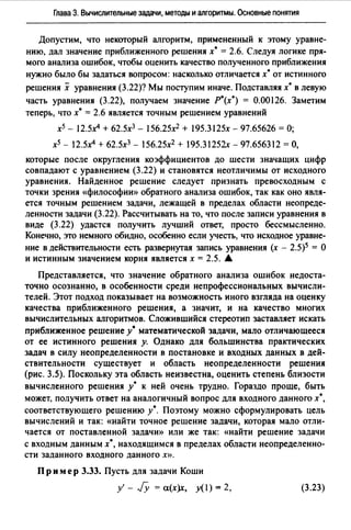 Глава 3. Вычислительные задачи, методы и алгоритмы. Основные понятия
Допустим, что некоторый алгоритм, примененный к этому уравне­
нию, дал значение приближенного решения х* = 2.6. Следуя логике пря­
мого анализа ошибок, чтобы оценить качество полученного приближения
нужно было бы задаться вопросом: насколько отличается х* от истинного
решения х уравнения (3.22)? Мы поступим иначе. Подставляя х* в левую
часть уравнения (3.22), получаем значение Р*(х*) = 0.00126. Заметим
теперь, что х* = 2.6 является точным решением уравнений
х5 - 12.5х4 + 62.5хз - 156.25х2 + 195.3125х - 97.65626 =О;
х5 - 12.5х4 + 62.5хз - 156.25х2 + 195.31252х - 97.656312 =О,
которые после округления коэффициентов до шести значащих цифр
совпадают с уравнением (3.22) и становятся неотличимы от исходного
уравнения. Найденное решение следует признать превосходным с
точки зрения «философию> обратного анализа ошибок, так как оно явля­
ется точным решением задачи, лежащей в пределах области неопреде­
ленности задачи (3.22). Рассчитывать на то, что после записи уравнения в
виде (3.22) удастся получить лучший ответ, просто бессмысленно.
Конечно, это немного обидно, особенно если учесть, что исходное уравне­
ние в действительности есть развернутая запись уравнения (х - 2.5)5 = О
и истинным значением корня является х = 2.5. А
Представляется, что значение обратного анализа ошибок недоста­
точно осознанно, в особенности среди непрофессиональных вычисли­
телей. Этот подход показывает на возможность иного взгляда на оценку
качества приближенного решения, а значит, и на качество многих
вычислительных алгоритмов. Сложившийся стереотип заставляет искать
приближенное решение у* математической задачи, мало отличающееся
от ее истинного решения у. Однако для большинства практических
задач в силу неопределенности в постановке и входных данных в дей­
ствительности существует и область неопределенности решения
(рис. 3.5). Поскольку эта область неизвестна, оценить степень близости
вычисленного решения у* к ней очень трудно. Гораздо проще, быть
может, получить ответ на аналогичный вопрос для входного данного х*,
соответствующего решению у*. Поэтому можно сформулировать цель
вычислений и так: «найти точное решение задачи, которая мало отли­
чается от поставленной задачи» или же так: «найти решение задачи
с входным данным х*, находящимся в пределах области неопределенно­
сти заданного входного данного х».
Пр и мер 3.33. Пусть для задачи Коши
у' - JY = а(х)х, у(1) = 2, (3.23)
 