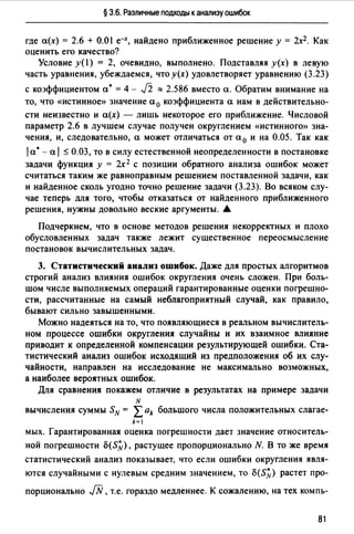 § 3.6. Различные подходы к анализу ошибок
где а(х) = 2.6 + 0.01 е--х, найдено приближенное решение у = 2х2. Как
оценить его качество?
Условие y(l) = 2, очевидно, выполнено. Подставляя у(х) в левую
часть уравнения, убеждаемся, что у(х) удовлетворяет уравнению (3.23)
с коэффициентом а• = 4 - J2 ::::: 2.586 вместо а. Обратим внимание на
то, что «истинное» значение а 0 коэффициента а нам в действительно­
сти неизвестно и а(х) - лишь некоторое его приближение. Числовой
параметр 2.6 в лучшем случае получен округлением «истинного» зна­
чения, и, следовательно, а может отличаться от а 0 и на 0.05. Так как
1а• - а 1 :-::; 0.03, то в силу естественной неопределенности в постановке
задачи функция у = 2х 2 с позиции обратного анализа ошибок может
считаться таким же равноправным решением поставленной задачи, как
и найденное сколь угодно точно решение задачи (3.23). Во всяком слу­
чае теперь для того, чтобы отказаться от найденного приближенного
решения, нужны довольно веские аргументы. .А.
Подчеркнем, что в основе методов решения некорректных и плохо
обусловленных задач также лежит существенное переосмысление
постановок вычислительных задач.
3. Статистический анализ ошибок. Даже для простых алгоритмов
строгий анализ влияния ошибок округления очень сложен. При боль­
шом числе выполняемых операций гарантированные оценки погрешно­
сти, рассчитанные на самый неблагоприятный случай, как правило,
бывают сильно завышенными.
Можно надеяться на то, что появляющиеся в реальном вычислитель­
ном процессе ошибки округления случайны и их взаимное влияние
приводит к определенной компенсации результирующей ошибки. Ста­
тистический анализ ошибок исходящий из предположения об их слу­
чайности, направлен на исследование не максимально возможных,
а наиболее вероятных ошибок.
Для сравнения покажем отличие в результатах на примере задачи
N
вычисления суммы SN = Lak большого числа положительных слагае-
k~1
мых. Гарантированная оценка погрешности дает значение относитель-
ной погрешности o(S~), растущее пропорционально N. 8 ТО же время
статистический анализ показывает, что если ошибки округления явля­
ются случайными с нулевым средним значением, то o(S~) растет про-
порционально JN, т.е. гораздо медленнее. К сожалению, на тех компь-
81
 