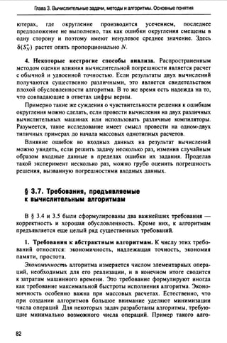 Глава 3. Вычислительные задачи, методы и алгоритмы. Основные понятия
ютерах, где округление производится усечением, последнее
предположение не выполнено, так как ошибки округления смещены в
одну сторону и поэтому имеют ненулевое среднее значение. Здесь
o(S,~) растет опять пропорционально N.
4. Некоторые нестрогие способы анализа. Распространенным
методом оценки влияния вычислительной погрешности является расчет
с обычной и удвоенной точностью. Если результаты двух вычислений
получаются существенно различными, это является свидетельством
плохой обусловленности алгоритма. В то же время есть надежда на то,
что совпадающие в ответах цифры верны.
Примерно такие же суждения о чувствительности решения к ошибкам
округления можно сделать, если провести вычисления на двух различных
вычислительных машинах или использовать различные компиляторы.
Разумеется, такое исследование имеет смысл провести на одном-двух
типичных примерах до начала массовых однотипных расчетов.
Влияние ошибок во входных данных на результат вычислений
можно увидеть, если решить задачу несколько раз, изменив случайным
образом входные данные в пределах ошибки их задания. Проделав
такой эксперимент несколько раз, можно грубо оценить погрешность
решения, вызванную погрешностями входных данных.
§ 3.7. Требования, предъявляемые
к вычислительным алгоритмам
В § 3.4 и 3.5 были сформулированы два важнейших требования -
корректность и хорошая обусловленность. Кроме них, к алгоритмам
предъявляется еще целый ряд существенных требований.
1. Требования к абстрактным алгоритмам. К числу этих требо­
ваний относятся: экономичность, надлежащая точность, экономия
памяти, простота.
Экономичность алгоритма измеряется числом элементарных опера­
ций, необходимых для его реализации, и в конечном итоге сводится
к затратам машинного времени. Это требование формулируют иногда
как требование максимальной быстроты исполнения алгоритма. Эконо­
мичность особенно важна при массовых расчетах. Естественно, что
при создании алгоритмов большое внимание уделяют минимизации
числа операций Для некоторых задач разработаны алгоритмы, требую­
щие минимально возможного числа операций. Пример такого алго-
82
 