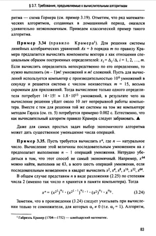 § 3.7. Требования, предъявляемые к вычислительным алгоритмам
ритма - схема Горнера (см. пример 3.19). Отметим, что ряд математи­
ческих алгоритмов, созданных в домашинный период, оказался
удивительно неэкономичным. Приведем классический пример такого
алгоритма.
Пример 3.34 (правило Крамера 1 ). Для решения системы
линейных алгебраических уравнений Ах = Ь порядка т по правилу Кра­
мера предлагается вычислять компоненты вектора х как отношения спе­
циальным образом построенных определителей: х1=Л1/ Л, i = l, 2, .", т.
Если вычислять определитель непосредственно по его определению, то
нужно выполнить (m - 1)m! умножений и m! сложений. Пусть для вычис­
лений используется компьютер с производительностью 106 умножений в
секунду и решается система с числом неизвестных т = 15, весьма
скромным для приложений. Тогда вычисление только одного определи­
теля потребует 14 · 15! "" 1.8 · 1013 умножений, в результате чего на
вычисление решения уйдет около lО лет непрерывной работы компью­
тера. Вместе с тем для решения той же системы на том же компьютере
методом Гаусса (см. гл. 5) потребуется примерно 0.002 с. Естественно, что
как вычислительный алгоритм правило Крамера следует забраковать. _.
Даже для самых простых задач выбор экономичного алгоритма
может дать существенное уменьшение числа операций.
Пр им ер 3.35. Пусть требуется вычислить хп, где п - натуральное
число. Вычисление этой величины последовательным умножением на х
предполагает выполнение п - 1 операций умножения. Нетрудно убе­
диться в том, что этот способ не самый экономичный. Например, х64
можно найти, выполнив не 63, а всего шесть операций умножения, если
последовательным возведением в квадрат вычислить х2, х4, х8, х16, х32, х64.
В общем случае представим п в виде разложения (2.25) по степеням
числа 2 (именно так число п хранится в памяти компьютера). Тогда
La L-ICJ.L 2 а а
Хп = (х2 ) L • (х2 ) - 1 • (Х ) 1 • Х О. (3.24)
Заметим, что в произведении (3.24) следует учитывать при вычисле­
нии только те сомножители, для которых а1 '#О (т.е. а;= l). Алгоритм,
1 Габриэль Крамер (17~1752) - швейцарский математик.
83
 