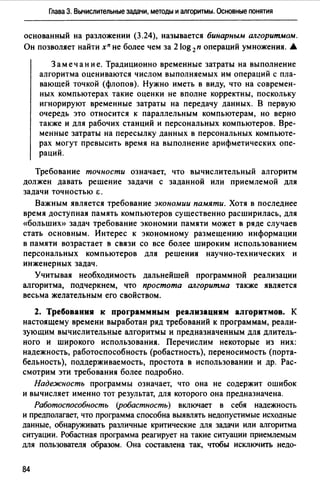 Глава З. Вычислительные задачи, методы и алгоритмы. Основные понятия
основанный на разложении (3.24), называется бинарным алгоритмом.
Он позволяет найти xn не более чем за 2 log 2п операций умножения. .А.
3 а меч ан и е. Традиционно временные затраты на выполнение
алгоритма оцениваются числом выполняемых им операций с пла­
вающей точкой (флопов). Нужно иметь в виду, что на современ­
ных компьютерах такие оценки не вполне корректны, поскольку
игнорируют временные затраты на передачу данных. В первую
очередь это относится к параллельным компьютерам, но верно
также и для рабочих станций и персональных компьютеров. Вре­
менные затраты на пересылку данных в персональных компьюте­
рах могут превысить время на выполнение арифметических опе­
раций.
Требование точности означает, что вычислительный алгоритм
должен давать решение задачи с заданной или приемлемой для
задачи ТОЧНОСТЬЮ Е.
Важным является требование экономии памяти. Хотя в последнее
время доступная память компьютеров существенно расширилась, для
«больших)) задач требование экономии памяти может в ряде случаев
стать основным. Интерес к экономному размещению информации
в памяти возрастает в связи со все более широким использованием
персональных компьютеров для решения научно-технических и
инженерных задач.
Учитывая необходимость дальнейшей программной реализации
алгоритма, подчеркнем, что простота алгоритма также является
весьма желательным его свойством.
2. Требования к программным реализациям алгоритмов. К
настоящему времени выработан ряд требований к программам, реали­
зующим вычислительные алгоритмы и предназначенным для длитель­
ного и широкого использования. Перечислим некоторые из них:
надежность, работоспособность (робастность), переносимость (порта­
бельность), поддерживаемость, простота в использовании и др. Рас­
смотрим эти требования более подробно.
Надежность программы означает, что она не содержит ошибок
и вычисляет именно тот результат, для которого она предназначена.
Работоспособность (робастность) включает в себя надежность
и предполагает, что программа способна выявлять недопустимые исходные
данные, обнаруживать различные критические для задачи или алгоритма
ситуации. Робастная программа реагирует на такие ситуации приемлемым
для пользователя образом. Она составлена так, чтобы исключить недо-
84
 