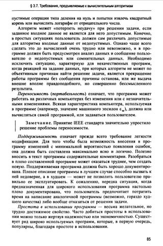 § 3.7. Требования, предъявляемые к вычислительным алгоритмам
пустимые операции типа деления на нуль и попытки извлечь квадратный
корень или вычислить логарифм от отрицательного числа.
Алгоритм может <шотерпеть неудачу» при решении задачи, если
заданное входное данное не является для него допустимым. Конечно,
в простых ситуациях пользователь должен сам различать допустимые
для алгоритма входные данные от недопустимых. Однако чаще всего
сделать это до вычисдений очень трудно или невозможно, и в про­
грамме должен быть предусмотрен анализ данных и сообщение пользо­
вателю о недопустимых или сомнительных данных. Необходимо
исключить ситуацию, характерную для некачественных программ,
когда реакцией на задание данных, при которых алгоритм не может по
объективным причинам найти решение Jадачи, является прекращение
работы программы без сообщения причины останова, или же выдача
внешне вполне правдоподобного, но совершенно бессмысленного
результата.
Переносимость (портабельность) означает, что программа может
работать на различных компьютерах без изменения или с незначитель­
ными изменениями. Всякая характеристика компьютера, используемая
в программе (например, значение машинного эпсилон Ем), должна или
вычисляться самой программой, или задаваться пользователем.
1
Замечание. Принятие IEEE стандарта значительно упростило
решение проблемы переносимости.
Поддерживаемость означает прежде всего требование легкости
модификации. Для того чтобы была возможность внесения в про­
грамму изменений с минимальной вероятностью появления ошибок,
она должна быть составлена максимально ясно и логично. Полезно
вносить в текст программы содержательные комментарии. Разобраться
в плохо составленной программе может оказаться труднее, чем создать
новую. Поддерживаемая программа должна быть хорошо документиро­
вана. Плохое описание программы в лучшем случае способно вызвать к
ней недоверие, а в худшем - может не позволить пользователю пра­
вильно ее эксплуатировать. К сожалению, нередка ситуация, когда
предназначенная для широкого использования программа настолько
плохо документирована, что пользователь предпочитает потратить
время на написание аналогичной программы (возможно, гораздо худ­
шего качества) либо вообще отказаться от решения задачи.
Простота в использовании программы - весьма желательное, но
трудно достижимое свойство. Часто добиться простоты в использова­
нии можно только жертвуя надежностью или экономичностью. Сущест­
вует ряд широко используемых программ, которые, в первую очередь,
популярны, благодаря простоте в использовании.
85
 