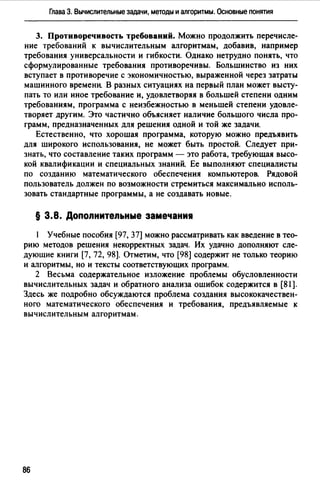 Глава 3. Вычислительные задачи, методы и алгоритмы. Основные понятия
3. Противоречивость требований. Можно продолжить перечисле­
ние требований к вычислительным алгоритмам, добавив, например
требования универсальности и гибкости. Однако нетрудно понять, что
сформулированные требования противоречивы. Большинство из них
вступает в противоречие с экономичностью, выраженной через затраты
машинного времени. В разных ситуациях на первый план может высту­
пать то или иное требование и, удовлетворяя в большей степени одним
требованиям, программа с неизбежностью в меньшей степени удовле­
творяет другим. Это частично объясняет наличие большого числа про­
грамм, предназначенных для решения одной и той же задачи.
Естественно, что хорошая программа, которую можно предъявить
для широкого использования, не может быть простой. Следует при­
знать, что составление таких программ - это работа, требующая высо­
кой квалификации и специальных знаний. Ее выполняют специалисты
по созданию математического обеспечения компьютеров. Рядовой
пользователь должен по возможности стремиться максимально исполь­
зовать стандартные программы, а не создавать новые.
§ 3.8. Допопнитепьные замечаниw
Учебные пособия [97, 37] можно рассматривать как введение в тео­
рию методов решения некорректных задач. Их удачно дополняют сле­
дующие книги [7, 72, 98]. Отметим, что [98] содержит не только теорию
и алгоритмы, но и тексты соответствующих программ.
2 Весьма содержательное изложение проблемы обусловленности
вычислительных задач и обратного анализа ошибок содержится в (81).
Здесь же подробно обсуждаются проблема создания высококачествен­
ного математического обеспечения и требования, предъявляемые к
вычислительным алгоритмам.
86
 