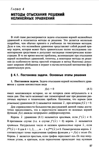 Глава 4
МЕТОДЫ ОТЫСКАНИЯ РЕШЕНИЙ
НЕЛИНЕЙНЫХ УРАВНЕНИЙ
В этой главе рассматривается задача отыскания корней нелинейных
уравнений и излагаются методы ее решения. Это делается несколько
подробнее, чем обычно принято в учебниках по численным методам.
Дело в том, что нелинейное уравнение представляет собой редкий при­
мер задачи, которая может быть сравнительно полно исследована эле­
ментарными средствами и допускает наглядные геометрические иллю­
страции. В то же время многие проблемы, возникающие при отыскании
корней нелинейных уравнений, типичны, а некоторые методы их реше­
ния (в особенности метод простой итерации и метод Ньютона) допус­
кают широкие обобщения и играют в вычислительной математике фун­
даментальную роль.
§ 4.1. Постановка задачи. Основные этапы решения
1. Постановка задачи. Задача отыскания корней нелинейного урав­
нения с одним неизвестным вида
f(x) =О (4.1)
имеет многовековую историю, но не потеряла свою актуальность и в
наши дни. Она часто возникает как элементарный шаг при решении раз­
личных научных и технических проблем. Напомним, что корнем (или
решением) уравнения (4.1) называется значение х, при которомf(х) =О.
Для справедливости большинства рассуждений данной главы доста­
точно предположить, что в окрестности каждого из искомых корней
функция f(x) дважды непрерывно дифференцируема.
Корень х уравнения (4.1) называется простым, если f'(x) * О.
В противном случае (т.е. в случае f'(x) = О) корень х называется
кратным. Натуральное число т назовем кратностью корня х, если
j(k)( х )= О для k = 1, 2, ... , т - 1 и j(m)( х )*О. Геометрически корень х
соответствует точке пересечения графика функции у= f(x) с осью Ох.
Корень х является простым, если график пересекает ось Ох под нену­
левым углом, и кратным, если пересечение происходит под нулевым
87
 
