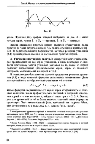 Глава 4. Методы отыскания решений нелинейных уравнений
у
х
Рис. 4.1
углом. Функция f(x), график который изображен на рис. 4.1, имеет
четыре корня. Корни х 1 и х3 - простые, х2 и х4 - кратные.
Задача отыскания простых корней является существенно более
простой (и чаще встречающейся), чем задача отыскания кратных кор­
ней В действительности большинство методов решения уравнения
(4.1) ориентировано именно на вычисление простых корней.
2. Уточнение постановки задачи. В конкретной задаче часто инте­
рес представляют не все корни уравнения, а лишь некотор1;.1е из них.
Тогда постановку задачи уточняют, указывая на то, какие из корней
подлежат определению (положительные корни, корни из заданного
интервала, максимальный из корней и т.д.).
В подавляющем большинстве случаев представить решение уравне­
ния (4.) в виде конечной формулы оказывается невозможным. Даже
для простейшего алгебраического уравнения п-й степени
(4.2)
явные формулы, выражающие его корни через коэффициенты с помо­
щью конечного числа арифметических операций и операций извлече­
ния корней степени не выше п, найдены 1 лишь при п = 2, 3, 4. Однако
уже для уравнений пятой и более высоких степеней таких формул не
существует. Этот замечательный факт, известный как теорема Абеля,
был установлен в 30-е годы XIX в. Н. Абелем 2 и Э. Галуа 3.
1 Алгебраические уравнения третьей и четвертой степеней не поддавались усилиям
математиков около 2000 лет. Эту задачу решили итальянские математики эпохи Ренес­
санса Сципион дель Ферро (1456-1526), Никколо Тарталья (1500--1557), Джироламо
Кардано (1501-1576), Людовико Феррари (1522-1565).
2 Нильс Хенрик Абель (1802-1829) - норвежский математик. Теорема, о которой
идет речь, была доказана им в возрасте около 22 лет.
3 Эварист Га ~уа (1811-1832) - французский математик, один из создателей теории
групп. Убит на дуэли в возрасте 21 года. Краткий очерк о его жизни см. в [54].
88
 