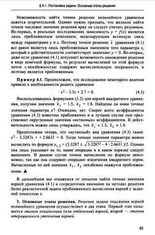 § 4.1. Постановка задачи. Основные этапы решения
Невозможность найти точное решение нелинейного уравнения
кажется огорчительной. Однако нужно признать, что желание найти
точное числовое значение решения вряд ли следует считать разумным.
Во-первых, в реальных исследованиях зависимость у = f(x) является
лишь приближенным описанием, моделирующим истинную связь
между параметрами у и х. Поэтому точное решение х уравнения (4.1)
все равно является лишь приближенным значением того параметра х,
который в действительности соответствует значению у = О. Во-вторых,
даже если уравнение (4.1) допускает возможность нахождения решения
в виде конечной формулы, то результат вычислений по этой формуле
почти с неизбежностью содержит вычислительную погрешность и
поэтому является приближенным.
Пример 4.1. Предположим, что исследование некоторого явления
привело к необходимости решить уравнение
х 2 - 3.3х + 2.7 =О. (4.3)
Воспользовавшись формулами (3.2) для корней квадратного уравне­
ния, получим значения х 1 = 1.5, х 2 = 1.8. Найдены ли нами точные
значения параметра х? Очевидно, нет. Скорее всего коэффициенты
уравнения (4.3) известны приближенно и в лучшем случае они пред­
ставляют округленные значения «истинных» коэффициентов. В дейст­
вительности можно лишь утверждать, что х 1 ::::: 1.5, х 2 ::::: 1.8.
Предположим теперь, что «истинный» вид уравнения (4.3) таков:
х 2 - 3.3287х + + 2.6631 = О. Тогда точные значения параметра можно
вычислить по формуле х1 2 = (3.3287 ± J3.32872 - 4 · 2.6631 )/2. Однако
она лишь указывает на то, какие операции и в каком порядке следует
выполнить В данном случае точное вычисление по формуле невоз­
можно, так как она содержит операцию извлечения квадратного корня.
Вычисленные по ней значения х 1 , х 2 неизбежно окажутся приближен­
ными....
В дальнейшем мы откажемся от попыток найти точные значения
корней уравнения (4.1) и сосредоточим внимание на методах решения
более реалистичной задачи приближенного вычисления корней с задан­
ной ТОЧНОСТЬЮ Е.
3. Основные этапы решения. Решение задачи отыскания корней
нелинейного уравнения осуществляют в два этапа Первый этап назы­
вается этапом локализации (или отделения) корней, второй - этапом
итерационного уточнения корней.
89
 