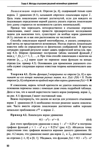 Глава 4. Методы отыскания решений нелинейных уравнений
Локализация корней. Отрезок [а, Ь], содержащий только один
корень х уравнения (4.1 ), называют отрезко.u локализации корня х.
Цель этапа локализации считают достигнутой, если для каждого из
подлежащих определению корней удалось указать отрезок локализации
(его длину стараются по возможности сделать минимальной).
Прежде чем переходить непосредственно к отысканию отрезков
локализации, имеет смысл провести предварительное исследование
задачи для выяснения того, существуют ли вообще корни уравнения
(4.1 ), сколько их и как они расположены на числовой оси.
Способы локализации корней многообразны, и указать универсаль­
ный метод не представляется возможным. Иногда отрезок локализации
известен либо он определяется из физических соображений. В простых
ситуациях хороший результат может давать графический метод (см. при­
мер 4.2). Широко применяют построение таблиц значений функций f
вида У;= f(x; ), i = 1, 2, ..., п. При этом способе локализации о наличии на
отрезке [х; _1, х;] корня судят по перемене знака функции на концах
отрезка (см. пример 4.3). Основанием для применения указанного спо­
соба служит следующая хорошо известная теорема математического ана­
лиза.
Теорема 4.1. Пусть функция/непрерывна на отрезке [а, Ь] и при­
нимает на его концах значения разных знаков, т.е. f(a) · f(b) < О. Тогда
отрезок [а, Ь] содер:ж:ит по крайней мере один корень уравнения f(x) =О. •
К сожалению, корень четной кратности не удается локализовать на
основании перемены знака с помощью даже очень подробной таблицы.
Дело в том, что в малой окрестности такого корня (например, корня х 2
на рис. 4.1) функция f имеет постоянный знак.
Важно подчеркнуть, что далеко не всегда для успешного отыскания
корня х уравнения (4.1) необходимо полное решение задачи локализа­
ции. Часто вместо отрезка локализации достаточно найти хорошее
начальное приближение х<О) к корню х .
Пр им ер 4.2. Локализуем корни уравнения
4(1-х 2 )-ех=о. (4.4)
Для этого преобразуем уравнение к виду 1 - х2 = 0.25 ех и построим
графики функций у = 1 - х2 и у = 0.25 еХ (рис. 4.2). Абсциссы точек
пересечения этих графиков являются корнями данного уравнения. Из
рис. 4.2 видно, что уравнение имее'f два корня х 1 и х2 , расположенные
на отрезках [-1, О] и [О, 1]. Убедимся, что функция f(x) = 4(1 - х2)- ех
90
 