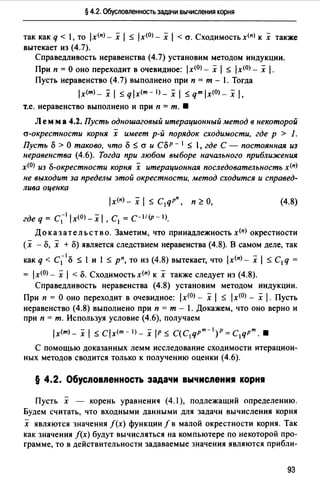 § 4.2. Обусловленность задачи вычисления корня
так как q < 1, то 1х<п) - х 1:S 1х<0> - х 1< а. Сходимость х<п> к х также
вытекает из (4.7).
Справедливость неравенства (4.7) установим методом индукции.
При п =О оно переходит в очевидное: lx<0>- х 1:S lx<0>- х 1.
Пусть неравенство (4.7) выполнено при п = т - 1. Тогда
lx(m)_ Х 1:Sqlx<m-I)_Х1:Sqmlx(O)_Х1.
т.е. неравенство выполнено и при п = т. •
Л ем м а 4.2. Пусть одношаговый итерационный метод в некоторой
а-окрестности корня х имеет р-й порядок сходимости, где р > 1.
Пусть о> О таково, что о :S а и СоР - 1 :S 1, где С - постоянная из
неравенства (4.6). Тогда при любом выборе начального приближения
x<0J из о-окрестности корня х итерационная последовательность х<п)
не выходит за пределы этой окрестности, метод сходится и справед­
лива оценка
lx(n) _ Х 1 :S C1qPn, п ~О,
где q = c;l ix<O) _х 1' С1 = с-1/(р- IJ.
(4.8)
До к аз ат ель ст в о. Заметим, что принадлежность х<п) окрестности
(х - о, х +о) является следствием неравенства (4.8). В самом деле, так
как q < с;1 о :::; 1 и 1 :::; рп, то из (4.8) вытекает, что ix<пJ - х 1 :::; С1 q =
= lx<0>- х 1<о. Сходимость х<п) к х также следует из (4.8).
Справедливость неравенства (4.8) установим методом индукции.
При п = О оно переходит в очевидное: lx<0> - х 1:S lx<0J - х 1. Пусть
неравенство (4.8) выполнено при п = т - 1. Докажем, что оно верно и
при п = т. Используя условие (4.6), получаем
lx(m)_ Х 1:S Clx<m-I)_ Х IP :S C(C1qPm-l)p=C1qPm. 8
С помощью доказанных лемм исследование сходимости итерацион­
ных методов сводится только к получению оценки (4.6).
§ 4.2. Обусnовnенность задачи вычисnени1 корн~
Пусть х - корень уравненич (4.1), подлежащий определению.
Будем считать, что входными данными для задачи вычисления корня
х являются значения f(x) функции f в малой окрестности корня. Так
как значения /(х) будут вычисляться на компьютере по некоторой про­
грамме, то в действительности задаваемые значения являются прибли-
93
 