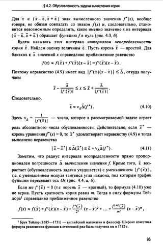 § 4.2. Обусловленность задачи вычисления корня
Для х е (х - "Е, х + "Е) знак вычисленного значения /°(х), вообще
говоря, не обязан совпадать со знаком /(х) и, следовательно, стано­
вится невозможным определить, какое именно значение х из интервала
(х -Е, х + Е ) обращает функцию f в нуль (рис. 4.3, б).
Будем называть этот интервал интервалом неопределенности
корня х .Найдем оценку величины "Е . Пусть корень х - простой. Для
близких к х значений х справедливо приближенное равенство
f(x) ""f(x) +f'(x)(x- х) = f'(x)(x - х).
Поэтому неравенство (4.9) имеет вид l/'(x){x-x)I ::5 Л, откуда полу­
чаем
- -- л - л
х - lf'(x) 1 ::5 х ::5 х + lf'(x) 1 •
Следовательно,
(4.1 О)
1
Здесь vл = lf'(х) I - число, которое в рассматриваемой задаче играет
роль абсолютного числа обусловленности. Действительно, если х • -
корень уравненияj(х) =О, то х• удовлетворяет неравенству (4.9) и тогда
выполнено неравенство
(4.11)
Заметим, что радиус интервала неопределенности прямо пропор­
ционален погрешности Л вычисления значения f Кроме того, Е воз­
растает (обусловленность задачи ухудшается) с уменьшением lf'(x) 1,
т.е. с уменьшением модуля тангенса угла наклона, под которым график
функции пересекает ось Ох (рис. 4.4, а, 6).
Если же f'(x) =О (т.е корень х - кратный), то формула (4.10) уже
не верна. Пусть кратность корня равна т. Тогда в силу формулы Тей­
лора1 справедливо приближенное равенство
f"(x) 1<т>(х)
f(x) ""f(x) +f'(x)(x- х) + -2,- (х - х)2 + ". + -т-,- (х- х)т.
1 Брук Тейлор (1685-1731) - английский математик и философ. Широко известная
формула разложениJI функции в степенной ряд была получена им в 1712 г.
95
 