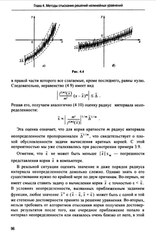 Глава 4. Методы отыскания решений нелинейных уравнений
у у
х х
2Л
Рис. 4.4
в правой части которого все слагаемые, кроме последнего, равны нулю.
Следовательно, неравенство (4 9) имеет вид
1 f(m~~x) (х - x)ml ;:; л .
Решая его, получаем аналогично (4 10) оценку радиус интервала неоп­
ределенности:
"E:::::j _т_'_l11mл11m.
f(т>(х)
Эта оценка означает, что для корня кратности т радиус интервала
-11т
неопределенности пропорционален Л , что свидетельствует о пло-
хой обусловленности задачи вычисления кратных корней. С этой
неприятностью мы уже сталкивались при рассмотрении примера 3.9.
Отметим, что Е не может быть меньше 1х1 & м - погрешности
-
представления корня х в компьютере.
В реальной ситуации оценить значение и даже порядок радиуса
интервала неопределенности довольно сложно. Однако знать о его
существовании нужно по крайней мере по двум причинам. Во-первых, не
- -
имеет смысла ставить задачу о вычислении корня х с точностью & < & .
В условиях неопределенности, вызванных приближенным заданием
функции, любое значение х• Е (х - Е, х + "Е) может быть с одной и той
же степенью достоверности принято за решение уравнения. Во-вторых,
нельзя требовать от алгоритмов отыскания корня получения достовер­
ных результатов после того, как очередное приближение попало в
интервал неопределенности или оказалось очень близко от него, в этой
96
 