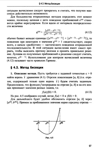 § 4.3. Метод бисекции
ситуации вычисления следует прекратить и считать, что получен мак­
симум действительно возможного.
Для большинства итерационных методов определить этот момент
можно, поскольку начиная с него поведение приближений х<п) стано­
вится крайне нерегулярным. Если вдали от интервала неопределенно­
сти величина
lx(n) _x(n-1)1
q(n) = -'------'-
1х<п-1) - х<п - 2) 1
(4.12)
обычно бывает меньше единицы ( /х<п) - х<п - I) 1 < 1х<п - 1>- х<п - 2) 1), то
появление при некотором п значения q<11J > 1 свидетельствует, скорее
всего, о начале «разболтки» - хаотического поведения итерационной
последовательности. В этой ситуации вычисления имеет смысл пре­
рвать, чтобы выяснить причину явления и принять правильное реше­
ние. Лучшим из полученных приближений к решению следует считать,
конечно, х<п - 1J. Использование для контроля вычислений величины
(4.12) называют часто правилом Гарвика.
§ 4.3. Метод бисекции
1. Описание метода. Пусть требуется с заданной точностью Е > О
найти корень х уравнения (4.1). Отрезок локализации (а, Ь] (т.е. отре­
зок, содержащий только один корень х) будем считать заданным.
Предположим, что функция/непрерывна на отрезке (а, Ь] и на его кон­
цах принимает значения разных знаков, т.е.
f(a)f(b) <О. (4.13)
На рис. 4.5 изображен случай, когда /(а)< О и /(Ь) >О.
Для дальнейшего будет удобно обозначить отрезок [а, Ь] через
[а<0>, ь<0>]. Примем за приближенное значение корня середину отрезка -
Рис. 4.5
97
 