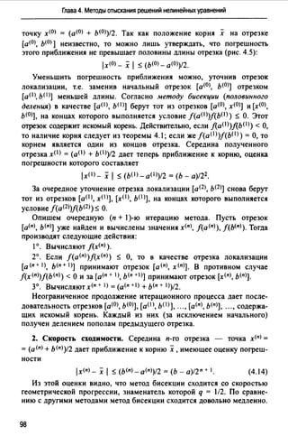Глава 4. Методы отыскания решений нелинейных уравнений
точку x<OJ = (a<OJ + ь<О>)/2. Так как положение корня х на отрезке
[a<OJ, ь<0>] неизвестно, то можно лишь утверждать, что погрешность
этого приближения не превышает половины длины отрезка (рис. 4.5):
lx(O) - х 1 ~ (Ь(О) _ а<О>)/2.
Уменьшить погрешность приближения можно, уточнив отрезок
локализации, т.е. заменив начальный отрезок [а<0>, ь<0>] отрезком
[аО>, ь<I)] меньшей длины. Согласно методу бисекции (половинного
деления) в качестве [aOJ, ь< 1 >] берут тот из отрезков [а<О>, х<О>] и [х<О>,
ь<0>], на концах которого выполняется условие /(a(l>)f(b<1>) ~ О. Этот
отрезок содержит искомый корень. Действительно, если fla(l>)flb(I)) <О,
то наличие корня следует из теоремы 4.1; если же f(a(l>)f(bO>) =О, то
корнем является один из концов отрезка. Середина полученного
отрезка x(I) = (a(I) + ЬО>)/2 дает теперь приближение к корню, оценка
погрешности которого составляет
lx<1>- х 1 ~ (b(l)_a(l>)/2 = (Ь - а)/22 •
За очередное уточнение отрезка локализации [ащ, ь<2>] снова берут
тот из отрезков [a(I>, x(I>], [х< 1 >, ь(I>], на концах которого выполняется
условие f(a<2>)f(b<2>) ~ О.
Опишем очередную (п + 1)-ю итерацию метода. Пусть отрезок
[а<п>, ь<п>] уже найден и вычислены значения х<п>, f(а<п>), f(Ь<п>). Тогда
производят следующие действия:
1°. Вычисляют f(x(n) ).
2°. Если f(a<n>)f(x<n>) ~ О, то в качестве отрезка локализации
[а<п+ 1), ь<п+ 1)] принимают отрезок [а<п>, х<п>]. в противном случае
f(x(n))f(b(n>) <о и за [а<п + 1>, ь<п +I)] принимают отрезок [х<п>, ь<п>].
3°. Вычисляют х<п + 1>= (а<п +I) + ь<п + 1))/2.
Неограниченное продолжение итерационного процесса дает после­
довательность отрезков [а(О), Ь(О)], (a(I), b(I)], "., [а<п>, Ь(п)], .",содержа­
щих искомый корень. Каждый из них (за исключением начального)
получен делением пополам предыдущего отрезка.
2. Скорость сходимости. Середина п-го отрезка - точка х<п> =
= (а<п> + ь<п>)/2 дает приближение к корню х, имеющее оценку погреш­
ности
(4.14)
Из этой оценки видно, что метод бисекции сходится со скоростью
геометрической прогрессии, знаменатель которой q = 1/2. По сравне­
нию с другими методами метод бисекции сходится довольно медленно.
98
 
