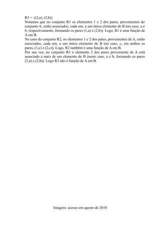 R3 = {(2,a), (2,b)}
Notamos que no conjunto R1 os elementos 1 e 2 dos pares, provenientes do
conjunto A, estão associados, cada um, a um único elemento de B (no caso, a e
b, respectivamente, formando os pares (1,a) e (2,b)). Logo, R1 é uma função de
A em B.
No caso do conjunto R2, os elementos 1 e 2 dos pares, provenientes de A, estão
associados, cada um, a um único elemento de B (no caso, c, em ambos os
pares, (1,c) e (2,c)). Logo, R2 também é uma função de A em B.
Por sua vez, no conjunto R3 o elemento 2 dos pares proveniente de A está
associado a mais de um elemento de B (neste caso, a e b, formando os pares
(2,a) e (2,b)). Logo R3 não é função de A em B.
Imagens: acesso em agosto de 2010
 